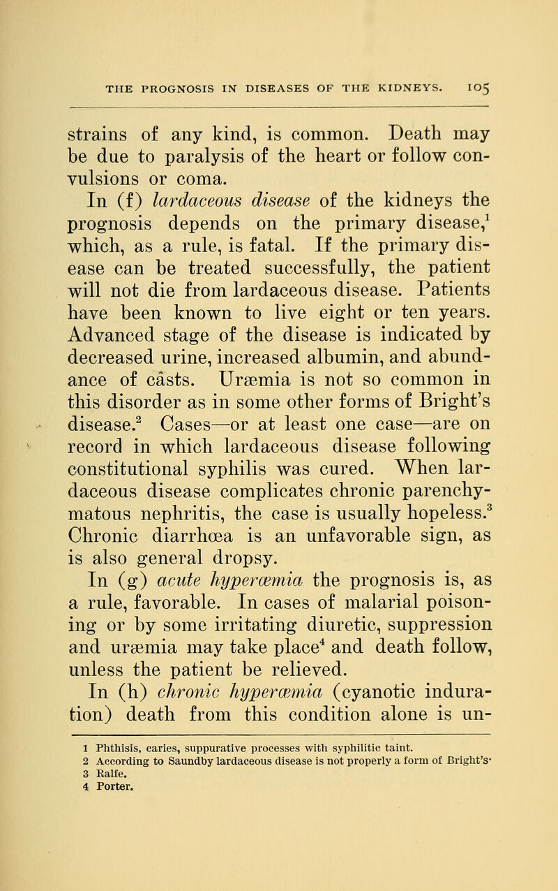 strains of any kind, is common. Death may- be due to paralysis of the heart or follow con- vulsions or coma. In (f) lardaceous disease of the kidneys the prognosis depends on the primary disease,1 which, as a rule, is fatal. If the primary dis- ease can be treated successfully, the patient will not die from lardaceous disease. Patients have been known to live eight or ten years. Advanced stage of the disease is indicated by decreased urine, increased albumin, and abund- ance of casts. Uraemia is not so common in this disorder as in some other forms of Bright's disease.2 Cases—or at least one case—are on record in which lardaceous disease following constitutional syphilis was cured. When lar- daceous disease complicates chronic parenchy- matous nephritis, the case is usually hopeless.3 Chronic diarrhoea is an unfavorable sign, as is also general dropsy. In (g) acute hyperemia the prognosis is, as a rule, favorable. In cases of malarial poison- ing or by some irritating diuretic, suppression and uraemia may take place4 and death follow, unless the patient be relieved. In (h) chronic hyperemia (cyanotic indura- tion) death from this condition alone is un- 1 Phthisis, caries, suppurative processes with syphilitic taint. 2 According to Saundby lardaceous disease is not properly a form of Bright's- 3 Ralfe.