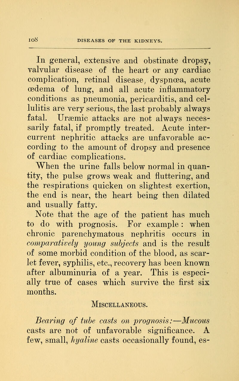 In general, extensive and obstinate dropsy, valvular disease of the heart or any cardiac complication, retinal disease, dyspnoea, acute oedema of lung, and all acute inflammatory conditions as pneumonia, pericarditis, and cel- lulitis are very serious, the last probably always fatal. Ursemic attacks are not always neces- sarily fatal, if promptly treated. Acute inter- current nephritic attacks are unfavorable ac- cording to the amount of dropsy and presence of cardiac complications. When the urine falls below normal in quan- tity, the pulse grows weak and fluttering, and the respirations quicken on slightest exertion, the end is near, the heart being then dilated and usually fatty. Note that the age of the patient has much to do with prognosis. For example : when chronic parenchymatous nephritis occurs in comparatively young subjects and is the result of some morbid condition of the blood, as scar- let fever, syphilis, etc., recovery has been known after albuminuria of a year. This is especi- ally true of cases which survive the first six months. Miscellaneous. Bearing of tube casts on prognosis:—Mucous casts are not of unfavorable significance. A few, small, hyaline casts occasionally found, es-