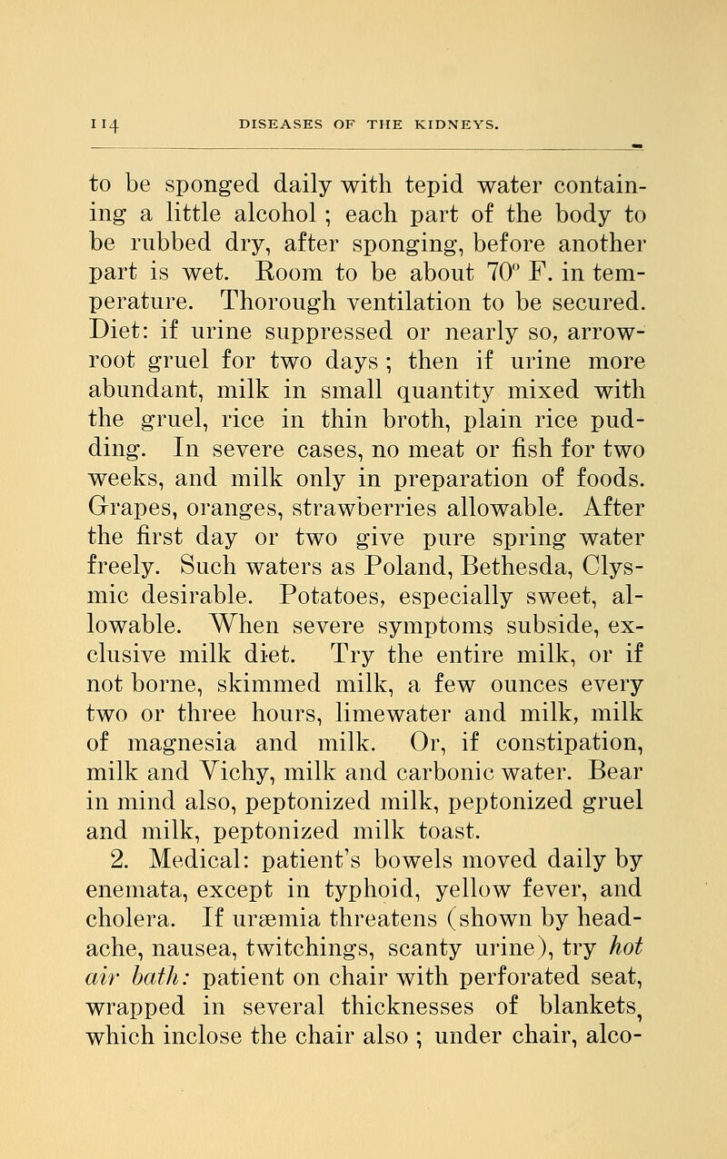 to be sponged daily with tepid water contain- ing a little alcohol; each part of the body to be rubbed dry, after sponging, before another part is wet. Room to be about 70° F. in tem- perature. Thorough ventilation to be secured. Diet: if urine suppressed or nearly so, arrow- root gruel for two days ; then if urine more abundant, milk in small quantity mixed with the gruel, rice in thin broth, plain rice pud- ding. In severe cases, no meat or fish for two weeks, and milk only in preparation of foods. Grapes, oranges, strawberries allowable. After the first day or two give pure spring water freely. Such waters as Poland, Bethesda, Clys- mic desirable. Potatoes, especially sweet, al- lowable. When severe symptoms subside, ex- clusive milk diet. Try the entire milk, or if not borne, skimmed milk, a few ounces every two or three hours, limewater and milk, milk of magnesia and milk. Or, if constipation, milk and Yichy, milk and carbonic water. Bear in mind also, peptonized milk, peptonized gruel and milk, peptonized milk toast. 2. Medical: patient's bowels moved daily by enemata, except in typhoid, yellow fever, and cholera. If uraemia threatens (shown by head- ache, nausea, twitchings, scanty urine), try hot air bath: patient on chair with perforated seat, wrapped in several thicknesses of blankets^ which inclose the chair also ; under chair, alco-