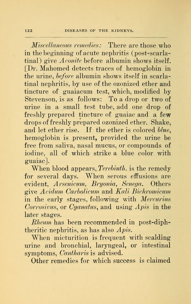 Miscellaneous remedies: There are those who in the beginning of acute nephritis (post-scarla- tinal) give Aconite before albumin shows itself. [Dr. Mahomed detects traces of hemoglobin in the urine, before albumin shows itself in scarla- tinal nephritis, by use of the ozonized ether and tincture of guaiacum test, which, modified by Stevenson, is as follows: To a drop or two of urine in a small test tube, add one drop of freshly prepared tincture of guaiac and a few drops of freshly prepared ozonized ether. Shake, and let ether rise. If the ether is colored blue, hemoglobin is present, provided the urine be free from saliva, nasal mucus, or compounds of iodine, all of which strike a blue color with guaiac]. When blood appears, Terebinth, is the remedy for several days. When serous effusions are evident, Arsenicum, Bryonia, Senega. Others give Acidum Carbolicum and Kali Bichromicum in the early stages, following with Mercurius Corrosivus, or Cyanatus, and using Apis in the later stages. Rheum has been recommended in post-diph- theritic nephritis, as has also Apis. When micturition is frequent with scalding urine and bronchial, laryngeal, or intestinal symptoms, Cantharisis advised. Other remedies for which success is claimed