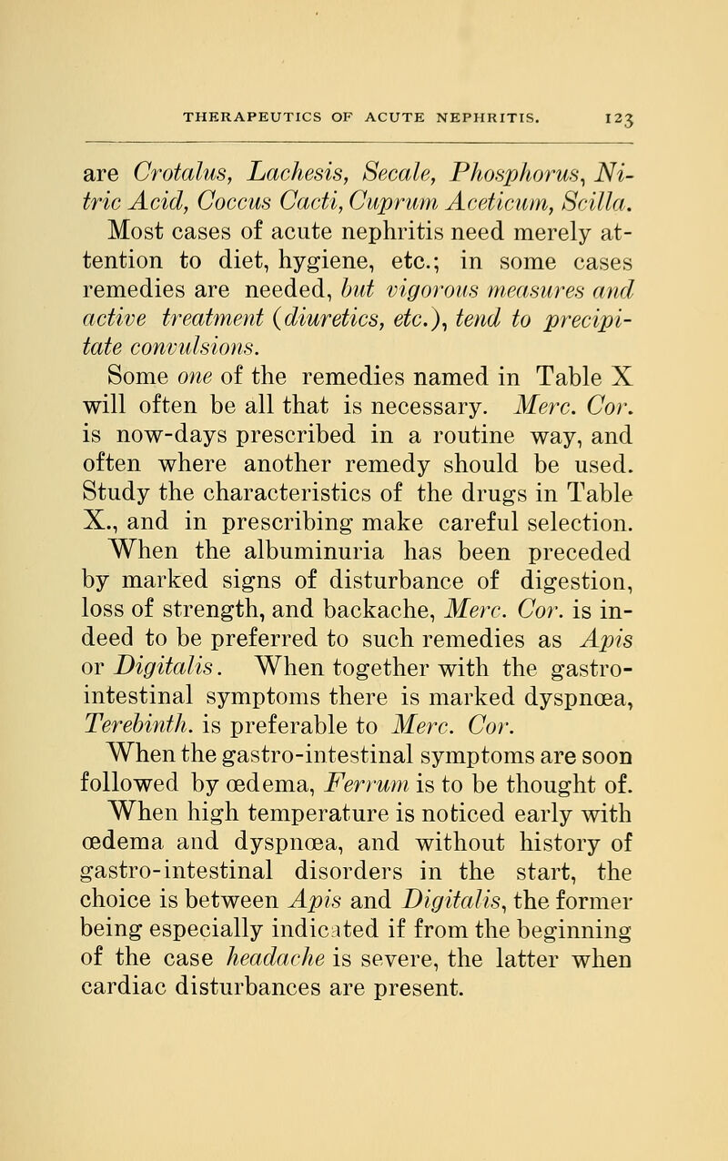 are Crotalus, Lachesis, Secale, Phosphorus, Ni- tric Acid, Coccus Cacti, Cuprum Aceticum, Scilta. Most cases of acute nephritis need merely at- tention to diet, hygiene, etc.; in some cases remedies are needed, but vigorous measures and active treatment (diuretics, etc.), tend to precipi- tate convulsions. Some one of the remedies named in Table X will often be all that is necessary. Merc. Cor. is now-days prescribed in a routine way, and often where another remedy should be used. Study the characteristics of the drugs in Table X., and in prescribing make careful selection. When the albuminuria has been preceded by marked signs of disturbance of digestion, loss of strength, and backache, Merc. Cor. is in- deed to be preferred to such remedies as Apis or Digitalis. When together with the gastro- intestinal symptoms there is marked dyspnoea, Terebinth, is preferable to Merc. Cor. When the gastro-intestinal symptoms are soon followed by oedema, Ferrum is to be thought of. When high temperature is noticed early with oedema and dyspnoea, and without history of gastro-intestinal disorders in the start, the choice is between Apis and Digitalis, the former being especially indicated if from the beginning of the case headache is severe, the latter when cardiac disturbances are present.