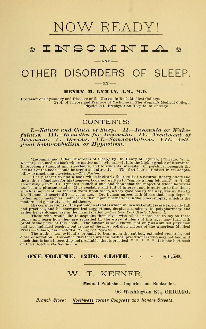 NOW READY! tt IITSOLIITIA ft AND OTHER DISORDERS OF SLEEP. BY UKXItV M. LYMAN, A.M., M.I). Professor of Physiology and Diseases of the Nerves in Rush Medical College. Prof, of Theory and Practice of Medicine in The Woman's Medical College. Physician to Presbyterian Hospital of Chicago. CONTENTS: I.—Nature and Cause of Sleep. II.—Insomnia or Wake- fulness. III.—Remedies for Insomnia. IV.—Treatment of Insomnia. V.—Dreams. VI.—Somnambulism. VII.—Arti- ficial Somnambulism or Hypnotism. 'Insomnia and Other Disorders of Sleep,' by Dr. Henry M. Lyman, (Chicago: W. T. Keener), is a medical book whose matter and style carry it into the higher grades of literature. It represents thought and knowledge, and to students interested in psychical research the last half of the book should be useful and attractive. The first half is limited in its adapta- bility to practising physicians.—The Nation. It is pleasant to find a book which is clearly the result of a natural literary effort and the author's fondness for his theme—a book not written to supply a long-felt want or to fill an existing gap. Dr. Lyman's is such a one, and shows that the subject of which he writes has been a pleasant study. It is readable and full of interest, and is quite up to the times, which is important, as the last work upon Sleep, a very good one by the way, was written by Dr. Hammond nearly fifteen years ago. Dr. Lyman agrees with Mosso that sleep depends rather upon molecular disturbance than upon fluctuations in the blood-supply, which is the modern and generally accepted theory. His considerations of the pathological states which induce wakefulness are especially full and practical, and his therapeutical suggestions, despite a tendency to polypharmacy and rather heavy dosage, are in the main excellent.—The New York Medical Journal. Those who would like to acquaint themselves with what science has to say on these topics and learn how they are regarded by the wisest students of this age, may turn with profit to the pages of this book. The author is well known, not only as a skilled physician and accomplished teacher, but as one of the most polished writers of the American Medical Press.—Philadelphia Medical and Surgical Reporter. The author has evidently brought to bear upon the subject, extended research, and close observation. Insomuch that there are few medical practitioners who may not find in it much that is both interesting and profitable, that is practical ***** it hi the best book on the subject.—The Sanitarian. ONE VOLUME. 12MO. CLOTH, §1.50. W. T. KEENER, Medical Publisher, Importer and Bookseller. 96 Washington St., CHICAGO.
