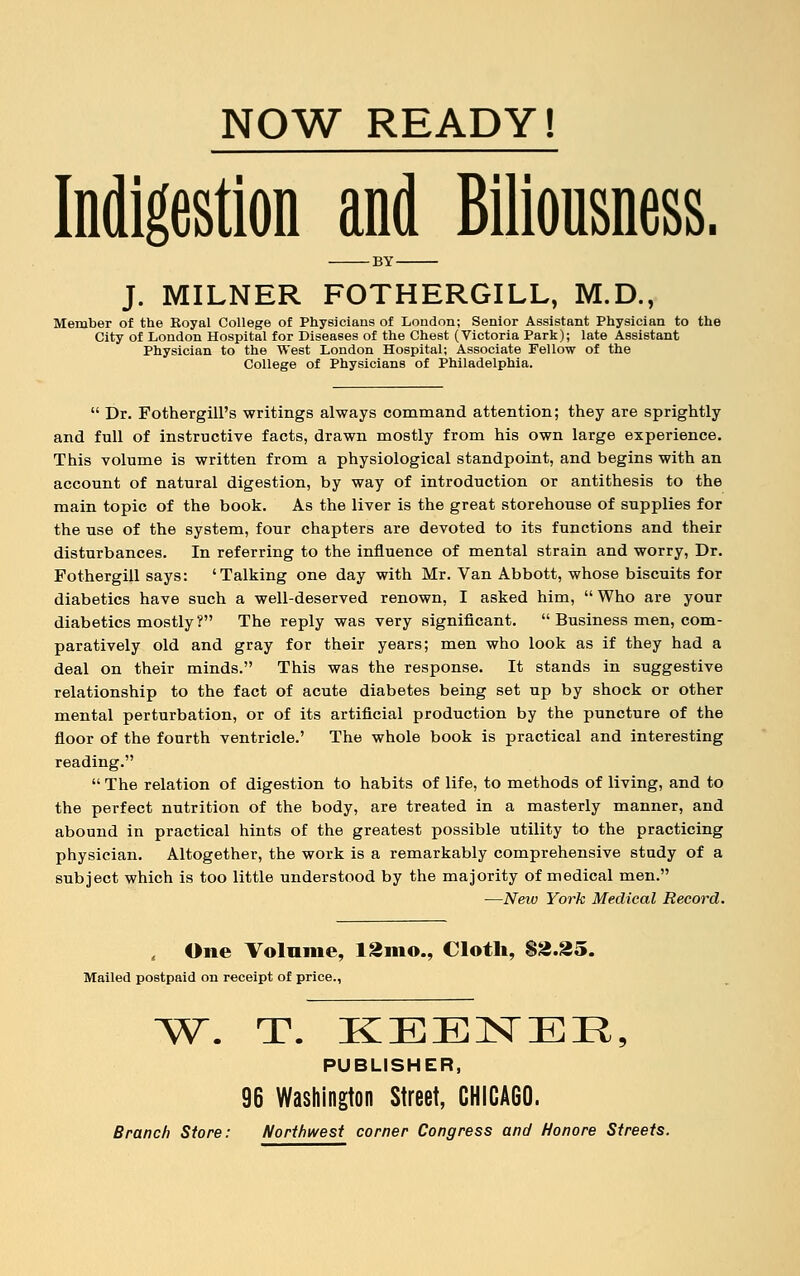 Indigestion and Biliousness. BY J. MILNER FOTHERGILL, M.D., Member of the Royal College of Physicians of London; Senior Assistant Physician to the City of London Hospital for Diseases of the Chest (Victoria Park); late Assistant Physician to the West London Hospital; Associate Fellow of the College of Physicians of Philadelphia.  Dr. Fothergill's writings always command attention; they are sprightly and full of instructive facts, drawn mostly from his own large experience. This volume is written from a physiological standpoint, and begins with an account of natural digestion, by way of introduction or antithesis to the main topic of the book. As the liver is the great storehouse of supplies for the use of the system, four chapters are devoted to its functions and their disturbances. In referring to the influence of mental strain and worry, Dr. Fothergill says: 'Talking one day with Mr. Van Abbott, whose biscuits for diabetics have such a well-deserved renown, I asked him, Who are your diabetics mostly? The reply was very significant.  Business men, com- paratively old and gray for their years; men who look as if they had a deal on their minds. This was the response. It stands in suggestive relationship to the fact of acute diabetes being set up by shock or other mental perturbation, or of its artificial production by the puncture of the floor of the fourth ventricle.' The whole book is practical and interesting reading.  The relation of digestion to habits of life, to methods of living, and to the perfect nutrition of the body, are treated in a masterly manner, and abound in practical hints of the greatest possible utility to the practicing physician. Altogether, the work is a remarkably comprehensive study of a subject which is too little understood by the majority of medical men. —New York Medical Record. , One Volume, 12m©., Cloth, $2.35. Mailed postpaid on receipt of price., W. T. KEENEE, PUBLISHER, 96 Washington Street, CHICAGO.