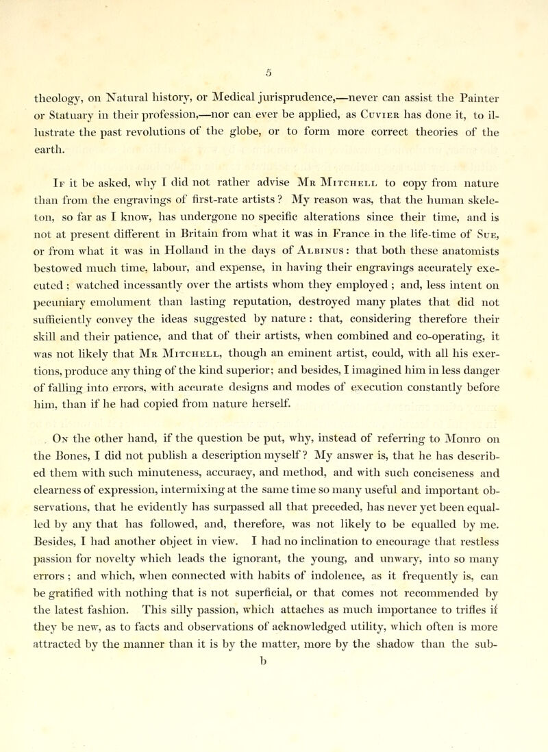 theology, on Natural history, or Medical jurisprudence,—never can assist the Painter or Statuary in their profession,—nor can ever be applied, as Cuvier has done it, to il- lustrate the past revolutions of the globe, or to form more correct theories of the earth. If it be asked, why I did not rather advise Mr Mitchell to copy from nature than from the engravings of first-rate artists ? My reason was, that the human skele- ton, so far as I know, has undergone no specific alterations since their time, and is not at present different in Britain from what it was in France in the life-time of Sue, or from what it was in Holland in the days of Albinus : that both these anatomists bestowed much time, labour, and expense, in having their engravings accurately exe- cuted ; watched incessantly over the artists whom they employed ; and, less intent on pecuniary emolument than lasting reputation, destroyed many plates that did not sufficiently convey the ideas suggested by nature : that, considering therefore their skill and their patience, and that of their artists, when combined and co-operating, it was not likely that Mr Mitchell, though an eminent artist, could, with all his exer- tions, produce any thing of the kind superior; and besides, I imagined him in less danger of falling into errors, with accurate designs and modes of execution constantly before him, than if he had copied from nature herself. On the other hand, if the question be put, why, instead of referring to Monro on the Bones, I did not publish a description myself ? My answer is, that he has describ- ed them with such minuteness, accuracy, and method, and with such conciseness and clearness of expression, intermixing at the same time so many useful and important ob- servations, that he evidently has surpassed all that preceded, has never yet been equal- led by any that has followed, and, therefore, was not likely to be equalled by me. Besides, I had another object in view. I had no inclination to encourage that restless passion for novelty which leads the ignorant, the young, and unwary, into so many errors ; and which, when connected with habits of indolence, as it frequently is, can be gratified with nothing that is not superficial, or that comes not recommended by the latest fashion. This silly passion, which attaches as much importance to trifles if they be new, as to facts and observations of acknowledged utility, which often is more attracted by the manner than it is by the matter, more by the shadow than the sub- b