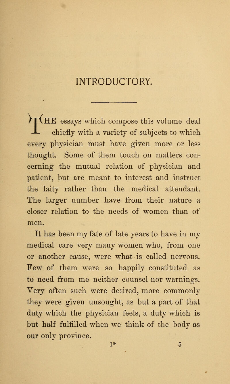 INTRODUCTORY. /T\HE essays which compose this volume deal J- chiefly with a variety of subjects to which every physician must have given more or less thought. Some of them touch on matters con- cerning the mutual relation of physician and patient, but are meant to interest and instruct the laity rather than the medical attendant. The larger number have from their nature a closer relation to the needs of women than of men. It has been my fate of late years to have in my medical care very many women who, from one or another cause, were what is called nervous. Few of them were so happily constituted as to need from me neither counsel nor warnin2:s. Yery often such were desired, more commonly they were given unsought, as but a part of that duty which the physician feels, a duty which is but half fulfilled when we think of the body as our only province.