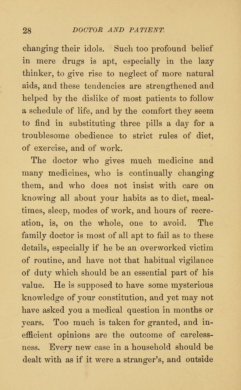 changing their idols. Such too profound belief in mere drugs is apt, especially in the lazy thinker, to give rise to neglect of more natural aids, and these tendencies are strengthened and helped by the dislike of most patients to follow a schedule of life, and by the comfort they seem to find in substituting three pills a day for a troublesome obedience to strict rules of diet, of exercise, and of work. The doctor who gives much medicine and many medicines, who is continually changing them, and who does not insist with care on knowing all about your habits as to diet, meal- times, sleep, modes of work, and hours of recre- ation, is, on the whole, one to avoid. The family doctor is most of all apt to fail as to these details, especially if he be an overworked victim of routine, and have not that habitual vigilance of duty which should be an essential part of his value. He is supposed to have some mysterious knowledge of your constitution, and yet may not have asked you a medical question in months or years. Too much is taken for granted, and in- efficient opinions are the outcome of careless- ness. Every new case in a household should be dealt with as if it were a stranger's, and outside