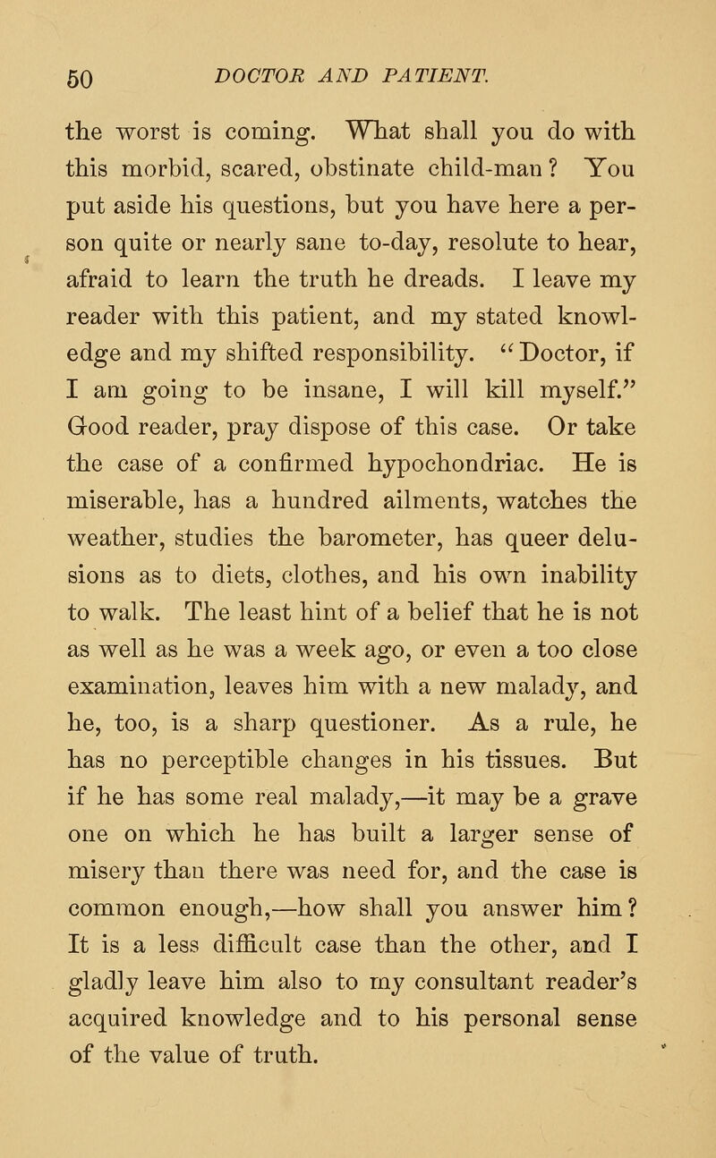 the worst is coming. Wliat shall you do with this morbid, scared, obstinate child-man ? You put aside his questions, but you have here a per- son quite or nearly sane to-day, resolute to hear, afraid to learn the truth he dreads. I leave my reader with this patient, and my stated knowl- edge and my shifted responsibility.  Doctor, if I am going to be insane, I will kill myself.^' Good reader, pray dispose of this case. Or take the case of a confirmed hypochondriac. He is miserable, has a hundred ailments, watches the weather, studies the barometer, has queer delu- sions as to diets, clothes, and his own inability to walk. The least hint of a belief that he is not as well as he was a week ago, or even a too close examination, leaves him with a new malady, and he, too, is a sharp questioner. As a rule, he has no perceptible changes in his tissues. But if he has some real malady,—it may be a grave one on which he has built a larger sense of misery than there was need for, and the case is common enough,—how shall you answer him? It is a less dif&cult case than the other, and I gladly leave him also to my consultant reader's acquired knowledge and to his personal sense of the value of truth.