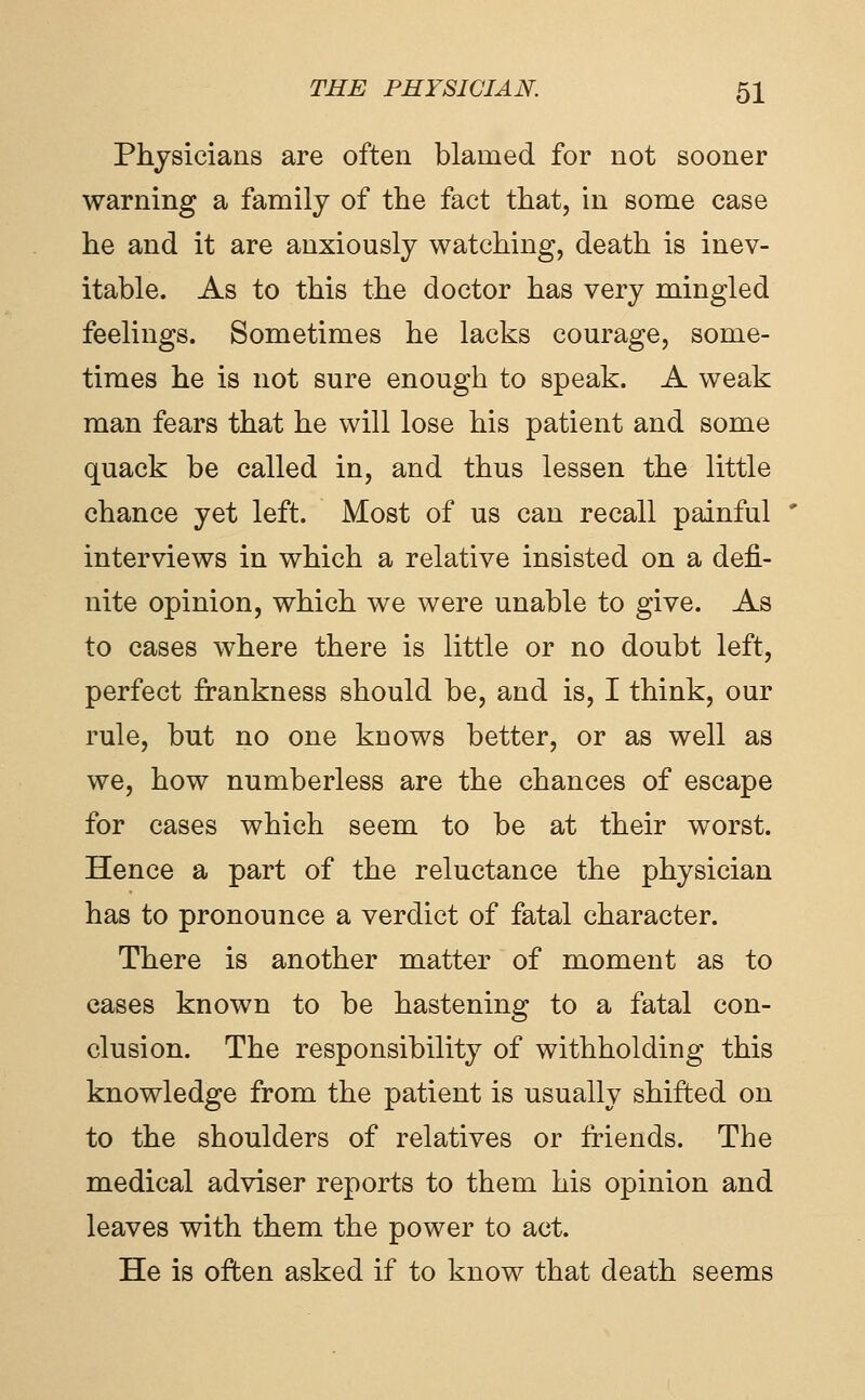 Physicians are often blamed for not sooner warning a family of the fact that, in some case he and it are anxiously watching, death is inev- itable. As to this the doctor has very mingled feelings. Sometimes he lacks courage, some- times he is not sure enough to speak. A weak man fears that he will lose his patient and some quack be called in, and thus lessen the little chance yet left. Most of us can recall painful interviews in which a relative insisted on a defi- nite opinion, which we were unable to give. As to cases where there is little or no doubt left, perfect frankness should be, and is, I think, our rule, but no one knows better, or as well as we, how numberless are the chances of escape for cases which seem to be at their worst. Hence a part of the reluctance the physician has to pronounce a verdict of fatal character. There is another matter of moment as to cases known to be hastening to a fatal con- clusion. The responsibility of withholding this knowledge from the patient is usually shifted on to the shoulders of relatives or friends. The medical adviser reports to them his opinion and leaves with them the power to act. He is often asked if to know that death seems