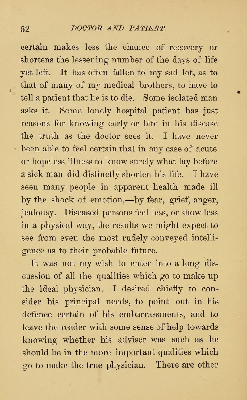 certain makes less the chance of recovery or shortens the lessening number of the days of life yet left. It has often fallen to my sad lot, as to that of many of my medical brothers, to have to tell a patient that he is to die. Some isolated man asks it. Some lonely hospital patient has just reasons for knowing early or late in his disease the truth as the doctor sees it. I have never been able to feel certain that in any case of acute or hopeless illness to know surely what lay before a sick man did distinctly shorten his life. I have seen many people in apparent health made ill by the shock of emotion,—by fear, grief, anger, jealousy. Diseased persons feel less, or show less in a physical way, the results we might expect to see from even the most rudely conveyed intelli- gence as to their probable future. It was not my wish to enter into a long dis- cussion of all the qualities which go to make up the ideal physician. I desired chiefly to con- sider his principal needs, to point out in hi^ defence certain of his embarrassments, and to leave the reader with some sense of help towards knowing whether his adviser was such as he should be in the more important qualities which go to make the true physician. There are other