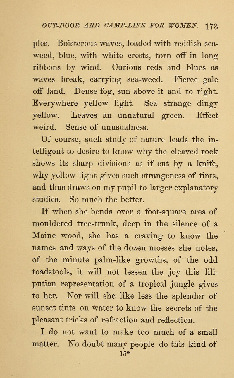 pies. Boisterous waves, loaded with reddish sea- weed, blue, with white crests, torn off in ]ong ribbons by wind. Curious reds and blues as waves break, carrying sea-weed. Fierce gale off land. Dense fog, sun above it and to right. Everywhere yellow light. Sea strange dingy yellow. Leaves an unnatural green. Effect weird. Sense of unusualness. Of course, such study of nature leads the in- telligent to desire to know why the cleaved rock shows its sharp divisions as if cut by a knife, why yellow light gives such strangeness of tints, and thus draws on my pupil to larger explanatory studies. So much the better. If when she bends over a foot-square area of mouldered tree-trunk, deep in the silence of a Maine wood, she has a craving to know the names and ways of the dozen mosses she notes, of the minute palm-like growths, of the odd toadstools, it will not lessen the joy this lili- putian representation of a tropical jungle gives to her. ]^or will she like less the splendor of sunset tints on Water to know the secrets of the pleasant tricks of refraction and reflection. I do not want to make too much of a small matter. ]^o doubt many people do this kind of 15*