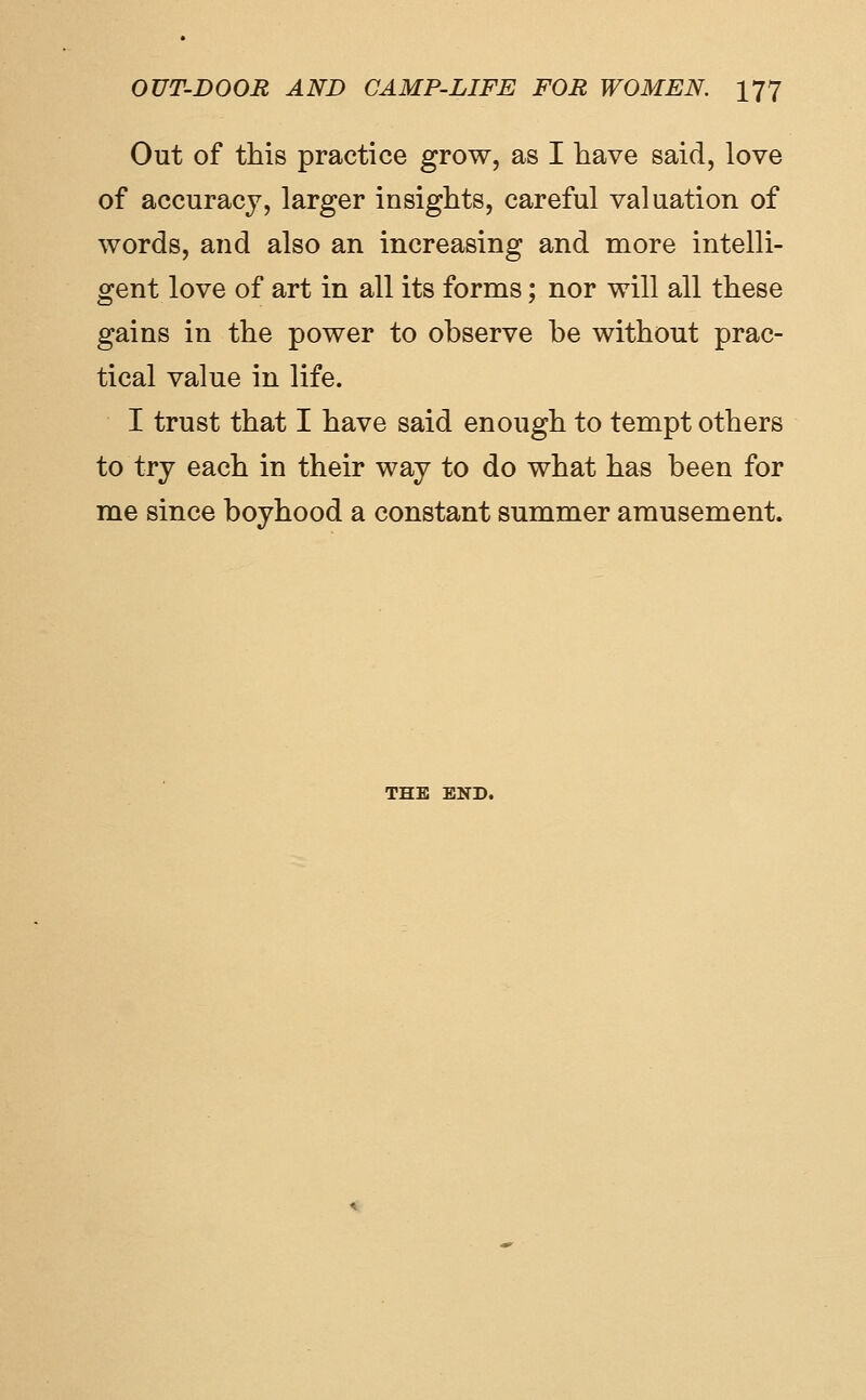 Out of this practice grow, as I have said, love of accuracy, larger insights, careful valuation of words, and also an increasing and more intelli- gent love of art in all its forms; nor will all these gains in the power to observe be without prac- tical value in life. I trust that I have said enough to tempt others to try each in their way to do what has been for me since boyhood a constant summer amusement. THE END.