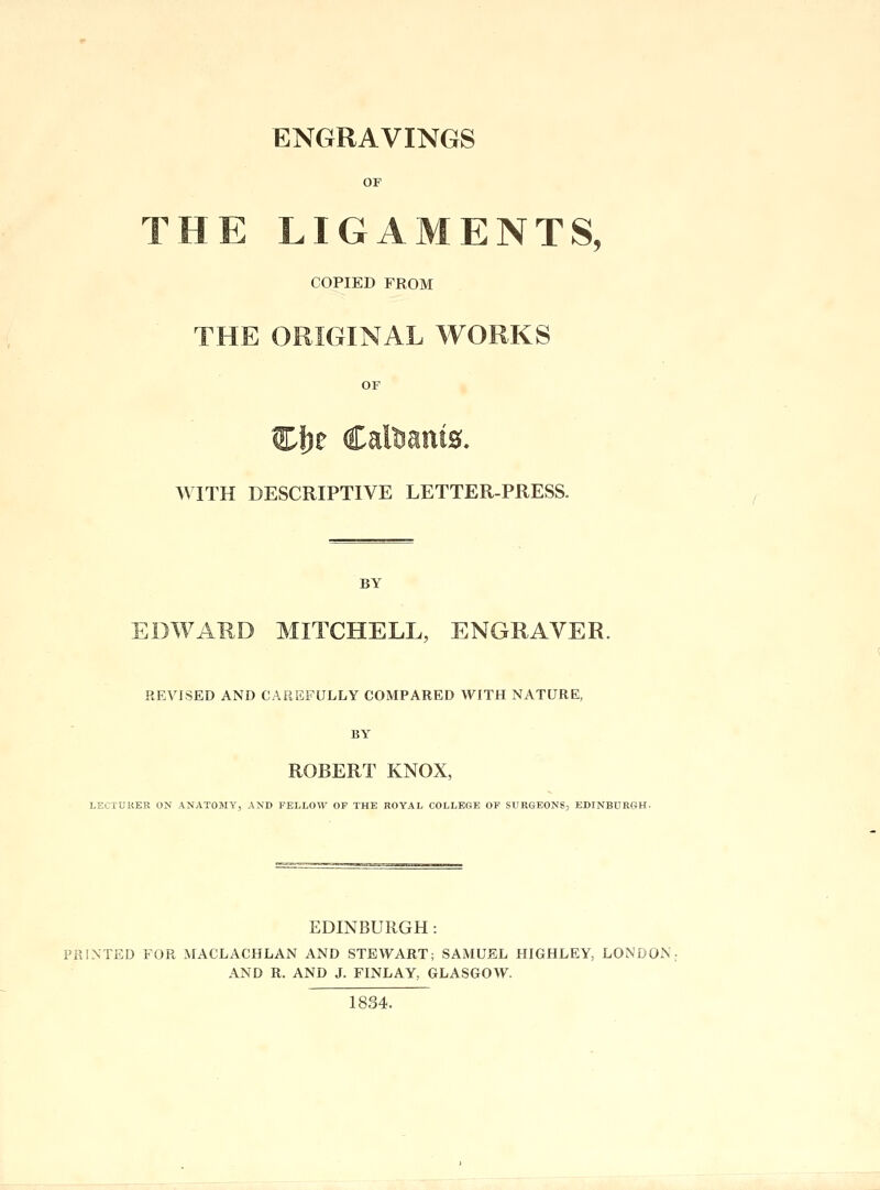 ENGRAVINGS OF THE LIGAMENTS, COPIED FROM THE ORIGINAL WORKS OF Clje Calfcanta. WITH DESCRIPTIVE LETTER-PRESS. BY EDWARD MITCHELL, ENGRAVER. REVISED AND CAREFULLY COMPARED WITH NATURE, BY ROBERT KNOX, LECTURER ON ANATOMY, AND FELLOW OP THE ROYAL COLLEGE OF SURGEONS, EDINBURGH. EDINBURGH : PRINTED FOR MACLACHLAN AND STEWART; SAMUEL HIGHLEY, LONDON AND R. AND J. FINLAY, GLASGOW. 1834.