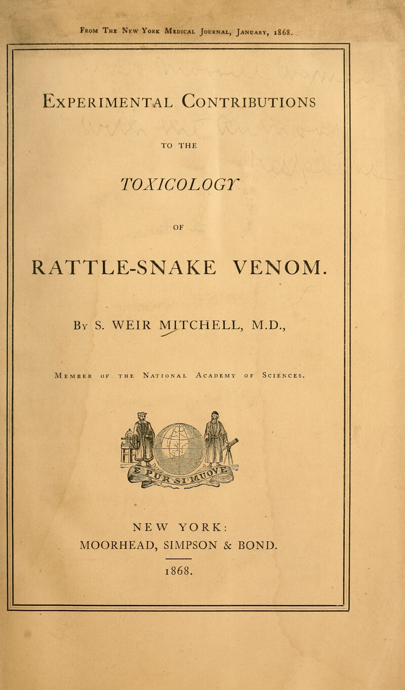 From The Nkw York Medical Jouknal, January, 1868. Experimental Contributions TO THE TOXICOLOGY OF RATTLE-SNAKE VENOM. By S. weir MITCHELL, M.D., Member of the National Academy of Sciences. NEW YORK: MOORHEAD, SIMPSON & BOND. 1868.