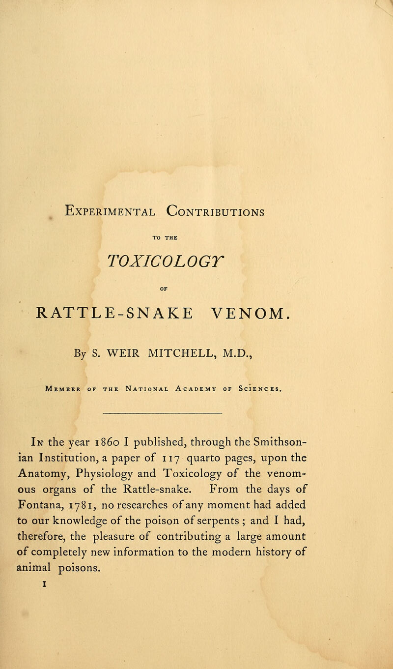 Experimental Contributions TO THE TOXICOLOGY OF RATTLE-SNAKE VENOM By S. WEIR MITCHELL, M.D., Member or the National Academy of Sciences. In the year i860 I published, through the Smithson- ian Institution, a paper of 117 quarto pages, upon the Anatomy, Physiology and Toxicology of the venom- ous organs of the Rattle-snake. From the days of Fontana, 1781, no researches of any moment had added to our knowledge of the poison of serpents ; and I had, therefore, the pleasure of contributing a large amount of completely new information to the modern history of animal poisons.