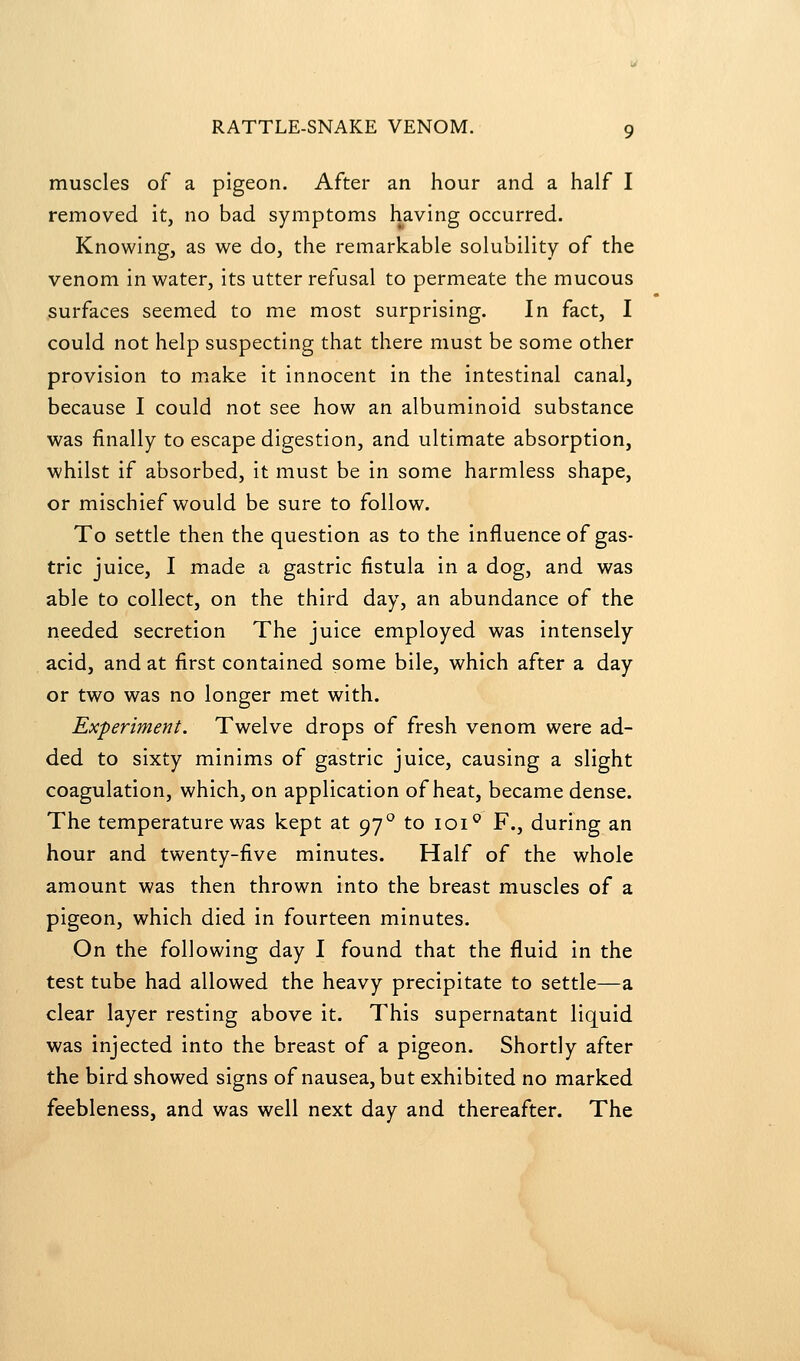 muscles of a pigeon. After an hour and a half I removed it, no bad symptoms having occurred. Knowing, as we do, the remarkable solubility of the venom in water, its utter refusal to permeate the mucous surfaces seemed to me most surprising. In fact, I could not help suspecting that there must be some other provision to m.ake it innocent in the intestinal canal, because I could not see how an albuminoid substance was finally to escape digestion, and ultimate absorption, •whilst if absorbed, it must be in some harmless shape, or mischief would be sure to follow. To settle then the question as to the influence of gas- tric juice, I made a gastric fistula in a dog, and was able to collect, on the third day, an abundance of the needed secretion The juice employed was intensely acid, and at first contained some bile, which after a day or two was no longer met with. Experiment. Twelve drops of fresh venom were ad- ded to sixty minims of gastric juice, causing a slight coagulation, which, on application of heat, became dense. The temperature was kept at 97° to loi^ F., during an hour and twenty-five minutes. Half of the whole amount was then thrown into the breast muscles of a pigeon, which died in fourteen minutes. On the following day 1 found that the fluid in the test tube had allowed the heavy precipitate to settle—a clear layer resting above it. This supernatant liquid was injected into the breast of a pigeon. Shortly after the bird showed signs of nausea, but exhibited no marked feebleness, and was well next day and thereafter. The