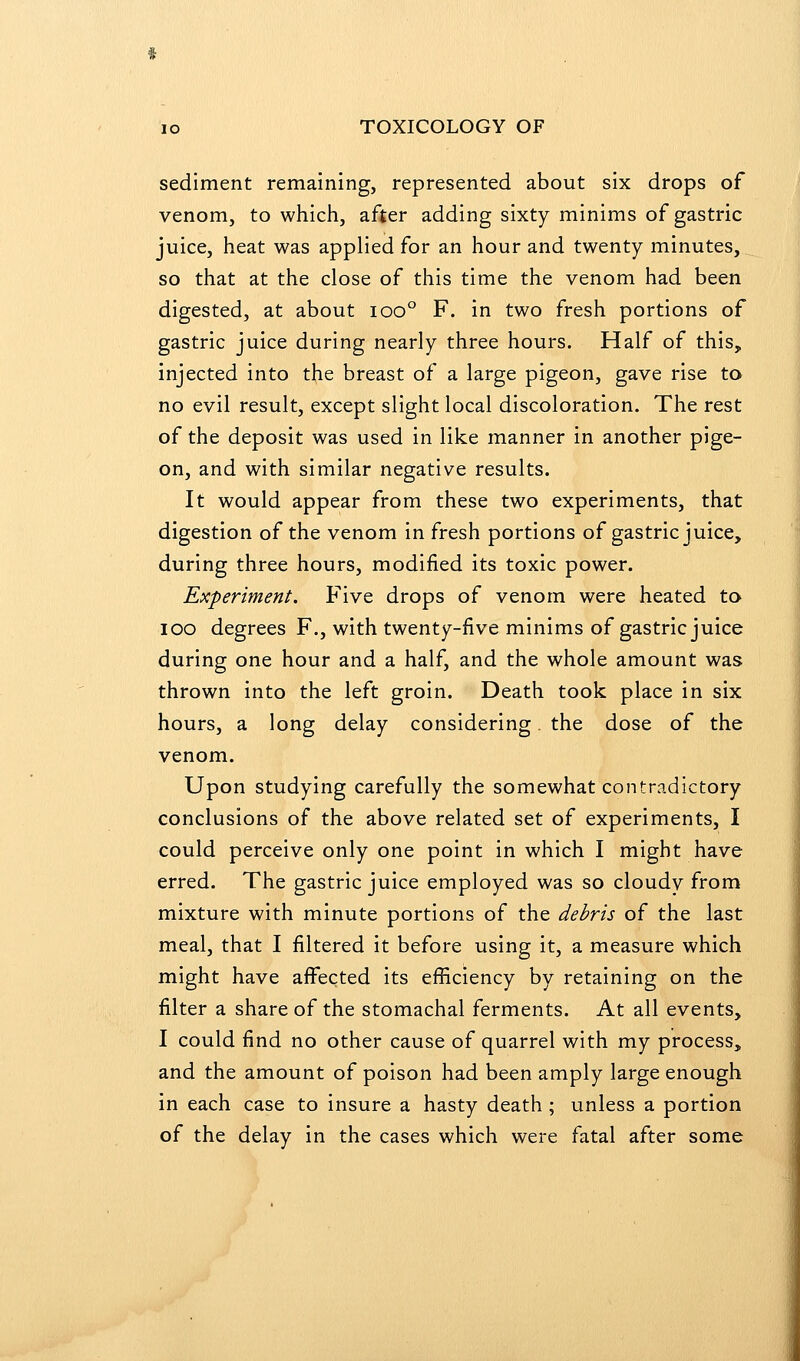 sediment remaining, represented about six drops of venom, to which, after adding sixty minims of gastric juice, heat was applied for an hour and twenty minutes, so that at the close of this time the venom had been digested, at about ioo° F. in two fresh portions of gastric juice during nearly three hours. Half of this, injected into the breast of a large pigeon, gave rise to no evil result, except slight local discoloration. The rest of the deposit was used in like manner in another pige- on, and with similar negative results. It would appear from these two experiments, that digestion of the venom in fresh portions of gastric juice, during three hours, modified its toxic power. Experiment. Five drops of venom were heated to lOO degrees F., with twenty-five minims of gastric juice during one hour and a half, and the whole amount was thrown into the left groin. Death took place in six hours, a long delay considering. the dose of the venom. Upon studying carefully the somewhat contradictory conclusions of the above related set of experiments, I could perceive only one point in which I might have erred. The gastric juice employed was so cloudy from mixture with minute portions of the debris of the last meal, that I filtered it before using it, a measure which might have affected its efficiency by retaining on the filter a share of the stomachal ferments. At all events, I could find no other cause of quarrel with my process, and the amount of poison had been amply large enough in each case to insure a hasty death; unless a portion of the delay in the cases which were fatal after some