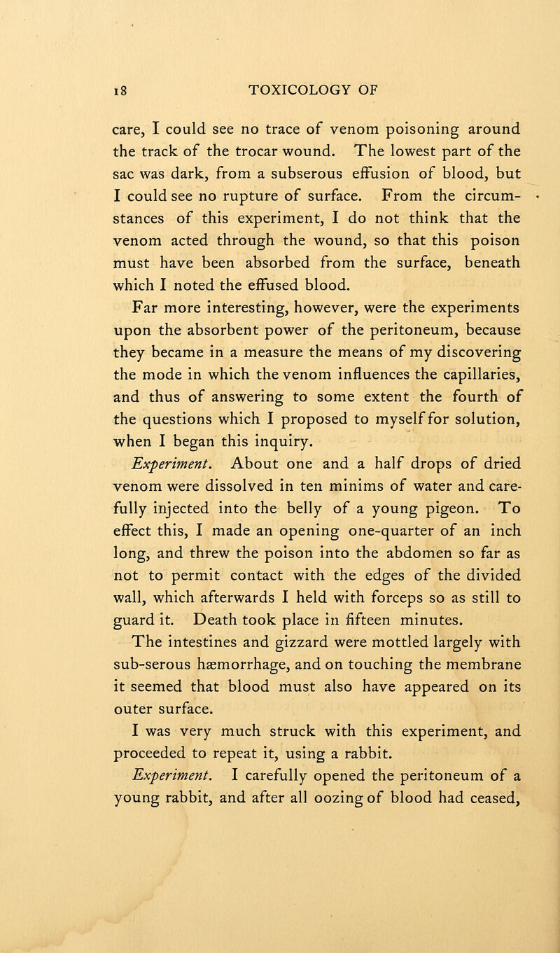 care, I could see no trace of venom poisoning around the track of the trocar wound. The lowest part of the sac was dark, from a subserous effusion of blood, but I could see no rupture of surface. From the circum- stances of this experiment, I do not think that the venom acted through the wound, so that this poison must have been absorbed from the surface, beneath which I noted the effused blood. Far more interesting, however, were the experiments upon the absorbent power of the peritoneum, because they became in a measure the means of my discovering the mode in which the venom influences the capillaries, and thus of answering to some extent the fourth of the questions which I proposed to myself for solution, when I began this inquiry. Experiment. About one and a half drops of dried venom were dissolved in ten minims of water and care- fully injected into the belly of a young pigeon. To effect this, I made an opening one-quarter of an inch long, and threw the poison into the abdomen so far as not to permit contact with the edges of the divided wall, which afterwards I held with forceps so as still to guard it. Death took place in fifteen minutes. The intestines and gizzard were mottled largely with sub-serous haemorrhage, and on touching the membrane it seemed that blood must also have appeared on its outer surface. I was very much struck with this experiment, and proceeded to repeat it, using a rabbit. Experiment. I carefully opened the peritoneum of a young rabbit, and after all oozing of blood had ceased.