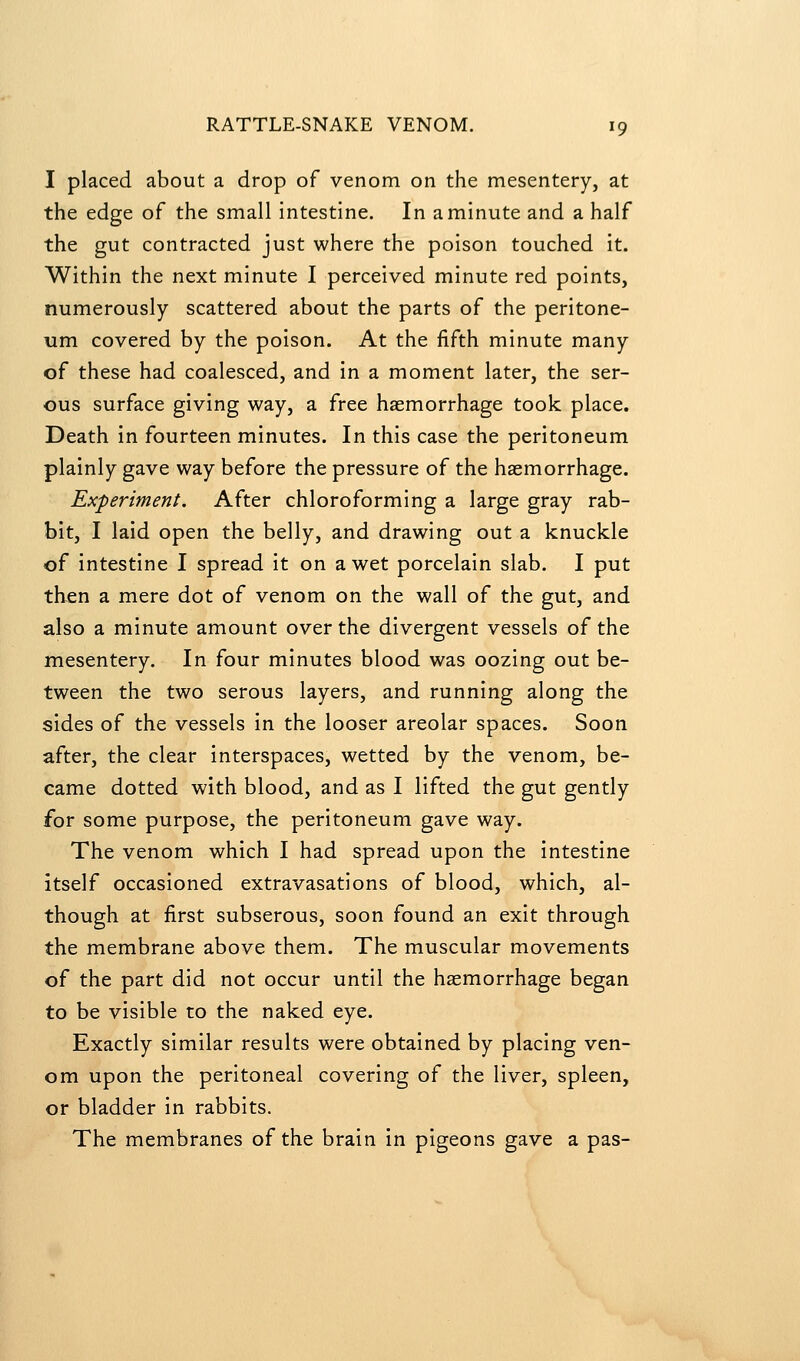 I placed about a drop of venom on the mesentery, at the edge of the small intestine. In a minute and a half the gut contracted just where the poison touched it. Within the next minute I perceived minute red points, numerously scattered about the parts of the peritone- um covered by the poison. At the fifth minute many of these had coalesced, and in a moment later, the ser- ous surface giving way, a free haemorrhage took place. Death in fourteen minutes. In this case the peritoneum plainly gave way before the pressure of the haemorrhage. Experiment. After chloroforming a large gray rab- bit, I laid open the belly, and drawing out a knuckle of intestine I spread it on a wet porcelain slab. I put then a mere dot of venom on the wall of the gut, and also a minute amount over the divergent vessels of the mesentery. In four minutes blood was oozing out be- tween the two serous layers, and running along the sides of the vessels in the looser areolar spaces. Soon after, the clear interspaces, wetted by the venom, be- came dotted with blood, and as I lifted the gut gently for some purpose, the peritoneum gave way. The venom which I had spread upon the intestine itself occasioned extravasations of blood, which, al- though at first subserous, soon found an exit through the membrane above them. The muscular movements of the part did not occur until the haemorrhage began to be visible to the naked eye. Exactly similar results were obtained by placing ven- om upon the peritoneal covering of the liver, spleen, or bladder in rabbits. The membranes of the brain in pigeons gave a pas-