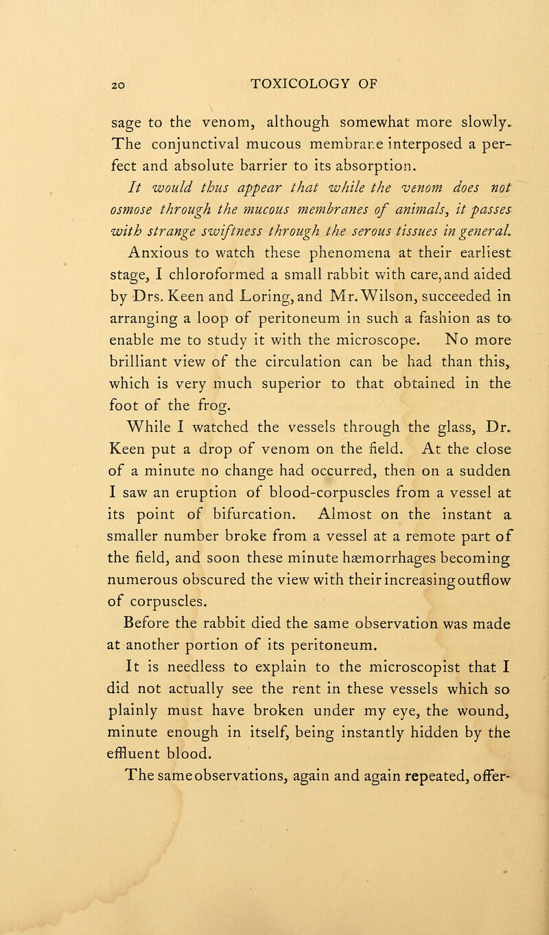 sage to the venom, although somewhat more slowly. The conjunctival mucous membrane interposed a per- fect and absolute barrier to its absorption. // would thus appear that while the venom does not osmose through the mucous membranes of animals^ it passes with strange swiftness through the serous tissues in general. Anxious to watch these phenomena at their earliest stage, I chloroformed a small rabbit with care, and aided by Drs. Keen and Loring, and Mr. Wilson, succeeded in arranging a loop of peritoneum in such a fashion as to enable me to study it v/ith the microscope. No more brilliant view of the circulation can be had than this, which is very much superior to that obtained in the foot of the frog. While I watched the vessels through the glass. Dr. Keen put a drop of venom on the field. At the close of a minute no change had occurred, then on a sudden I saw an eruption of blood-corpuscles from a vessel at its point of bifurcation. Almost on the instant a smaller number broke from a vessel at a remote part of the field, and soon these minute hasmorrhages becoming numerous obscured the view with their increasing outflow of corpuscles. Before the rabbit died the same observation was made at another portion of its peritoneum. It is needless to explain to the microscopist that I did not actually see the rent in these vessels which so plainly must have broken under my eye, the wound, minute enough in itself, being instantly hidden by the effluent blood. The same observations, again and again repeated, offer-