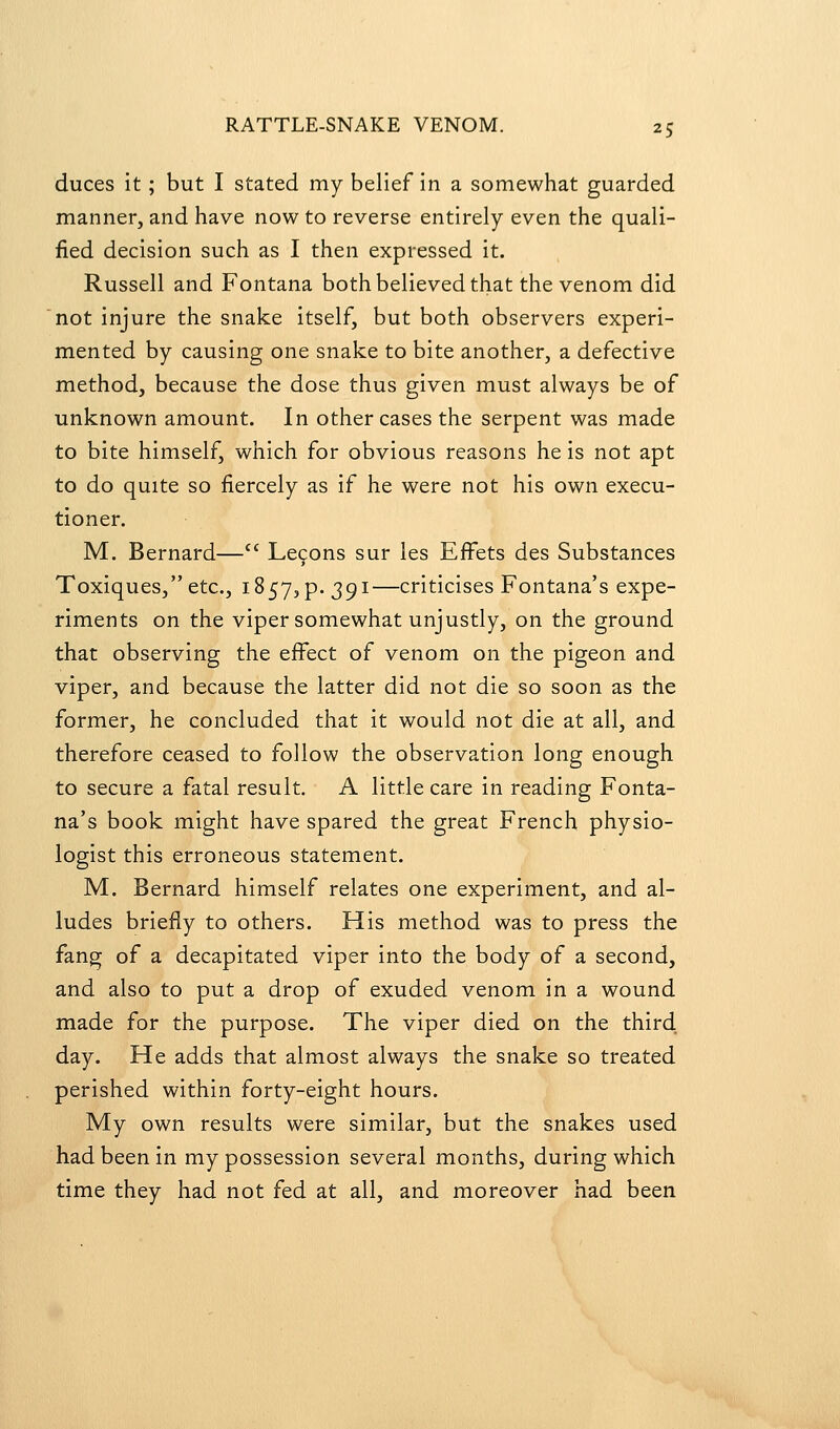 duces it; but I stated my belief in a somewhat guarded manner, and have now to reverse entirely even the quali- fied decision such as I then expressed it. Russell and Fontana both believed that the venom did not injure the snake itself, but both observers experi- mented by causing one snake to bite another, a defective method, because the dose thus given must always be of unknown amount. In other cases the serpent was made to bite himself, which for obvious reasons he is not apt to do quite so fiercely as if he were not his own execu- tioner. M. Bernard— Le9ons sur les EfFets des Substances Toxiques, etc., 1857, p. 391—criticises Fontana's expe- riments on the viper somewhat unjustly, on the ground that observing the effect of venom on the pigeon and viper, and because the latter did not die so soon as the former, he concluded that it would not die at all, and therefore ceased to follow the observation long enough to secure a fatal result. A little care in reading Fonta- na's book might have spared the great French physio- logist this erroneous statement. M. Bernard himself relates one experiment, and al- ludes briefly to others. His method was to press the fang of a decapitated viper into the body of a second, and also to put a drop of exuded venom in a wound made for the purpose. The viper died on the third day. He adds that almost always the snake so treated perished within forty-eight hours. My own results were similar, but the snakes used had been in my possession several months, during which time they had not fed at all, and moreover had been
