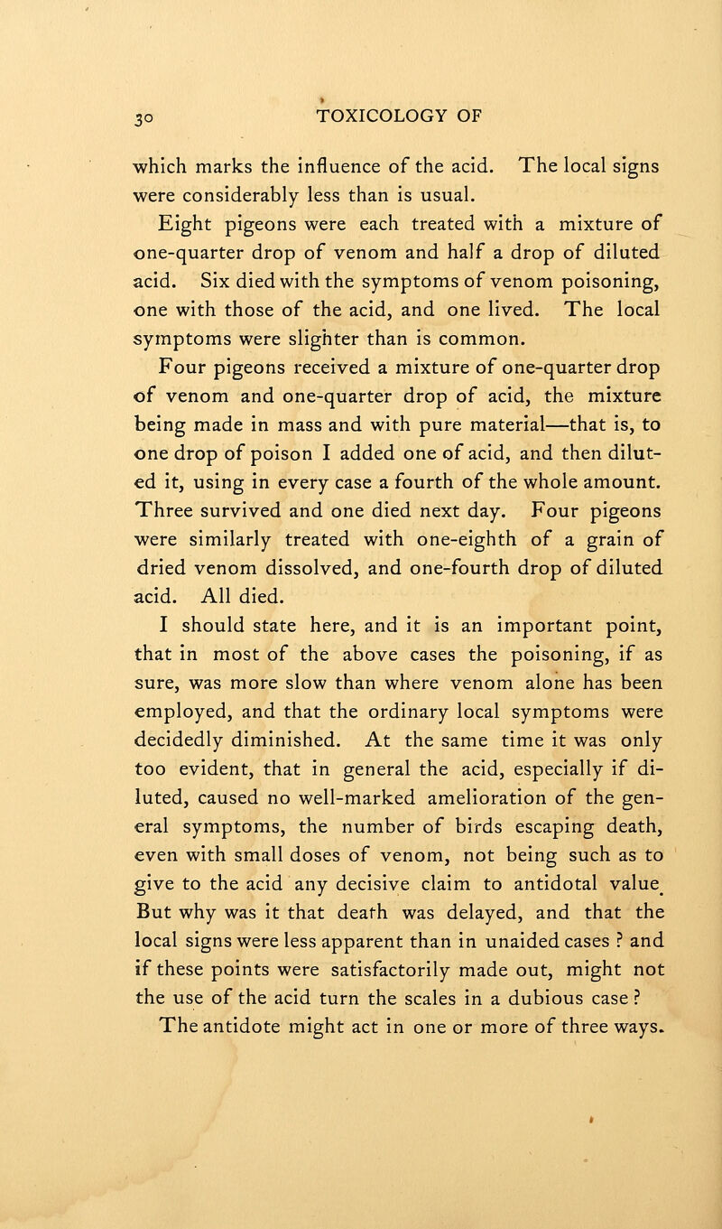which marks the influence of the acid. The local signs were considerably less than is usual. Eight pigeons were each treated with a mixture of one-quarter drop of venom and half a drop of diluted acid. Six died with the symptoms of venom poisoning, one with those of the acid, and one lived. The local symptoms were slighter than is common. Four pigeons received a mixture of one-quarter drop of venom and one-quarter drop of acid, the mixture being made in mass and with pure material—that is, to one drop of poison I added one of acid, and then dilut- ed it, using in every case a fourth of the whole amount. Three survived and one died next day. Four pigeons were similarly treated with one-eighth of a grain of dried venom dissolved, and one-fourth drop of diluted acid. All died. I should state here, and it is an important point, that in most of the above cases the poisoning, if as sure, was more slow than where venom alone has been employed, and that the ordinary local symptoms were decidedly diminished. At the same time it was only too evident, that in general the acid, especially if di- luted, caused no well-marked amelioration of the gen- eral symptoms, the number of birds escaping death, even with small doses of venom, not being such as to give to the acid any decisive claim to antidotal value^ But why was it that death was delayed, and that the local signs were less apparent than in unaided cases ? and if these points were satisfactorily made out, might not the use of the acid turn the scales in a dubious case ? The antidote might act in one or more of three ways.