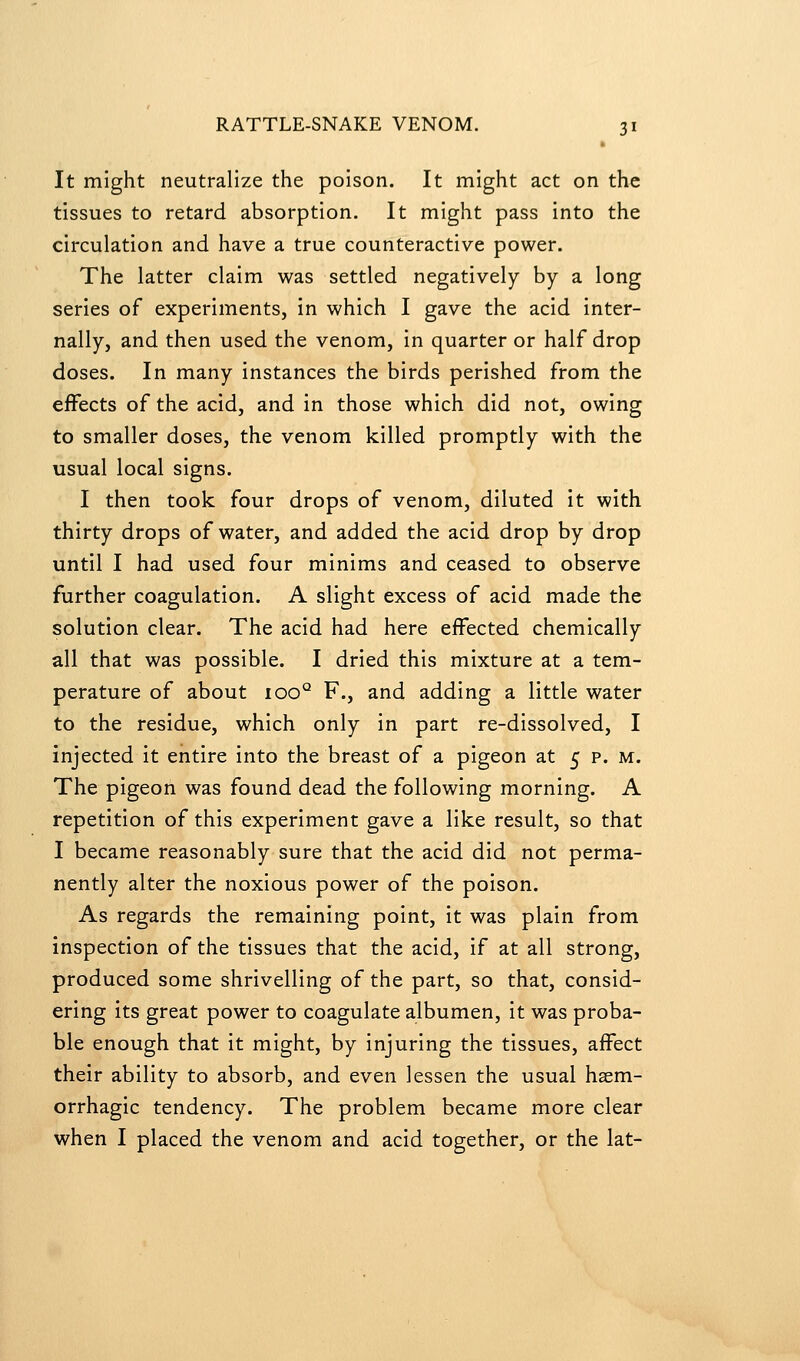 It might neutralize the poison. It might act on the tissues to retard absorption. It might pass into the circulation and have a true counteractive power. The latter claim was settled negatively by a long series of experiments, in which I gave the acid inter- nally, and then used the venom, in quarter or half drop doses. In many instances the birds perished from the effects of the acid, and in those which did not, owing to smaller doses, the venom killed promptly with the usual local signs. I then took four drops of venom, diluted it with thirty drops of water, and added the acid drop by drop until I had used four minims and ceased to observe further coagulation. A slight excess of acid made the solution clear. The acid had here effected chemically all that was possible. I dried this mixture at a tem- perature of about 100° F., and adding a little water to the residue, which only in part re-dissolved, I injected it entire into the breast of a pigeon at 5 p. m. The pigeon was found dead the following morning. A repetition of this experiment gave a like result, so that I became reasonably sure that the acid did not perma- nently alter the noxious power of the poison. As regards the remaining point, it was plain from inspection of the tissues that the acid, if at all strong, produced some shrivelling of the part, so that, consid- ering its great power to coagulate albumen, it was proba- ble enough that it might, by injuring the tissues, affect their ability to absorb, and even lessen the usual hsem- orrhagic tendency. The problem became more clear when I placed the venom and acid together, or the lat-