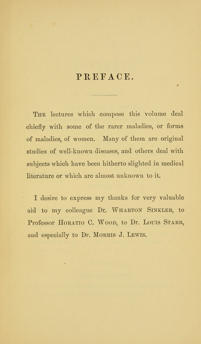 PEEFACE. The lectures wTiicli compose this volume deal cliiefly with some of the rarer maladies, or forms of maladies, of women. Many of them are original studies of Avell-known diseases, and others deal with subjects which have been hitherto slighted in medical literature or which are almost unknown to it. I desire to express my thanks for very valuable aid to my colleague Dr. Whaeton Sinkler, to Professor Horatio C. Wood, to Dr. Louis Starr, and especially to Dr. Morris J. Lewis.