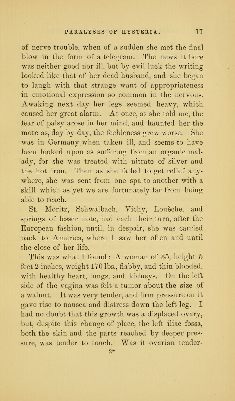 of nerve trouble, when of a sudden she met the final blow in the form of a telegram. The news it bore was neither good nor ill, but by evil luck tbe writing looked like that of her dead husband, and she began to laugh with that strange want of appropriateness in emotional expression so common in the nervous. Awaking next day her legs seemed heavy, which caused her great alarm. At once, as she told me, the fear of palsy arose in her mind, and haunted her the more as, day by day, the feebleness grew worse. She was in Germany when taken ill, and seems to have been looked upon as sufiering from an organic mal- ady, for she was treated with nitrate of silver and the hot iron. Then as she failed to get relief any- where, she was sent from one spa to another with a skill Avhich as yet we are fortunately far from being able to reach. St. Moritz, Schwalbach, Yicliy, Lou^che, and springs of lesser note, had each, their turn, after the European fashion, until, in despair, she was carried back to America, where I saw her often and until the close of her life. This was what I found: A woman of 35, height 5 feet 2 inches, weight 170 lbs., flabby, and thin blooded, with healthy heart, lungs, and kidneys. On the left side of the vagina was felt a tumor about the size of a walnut. It was very tender, and firm pressure on it gave rise to nausea and distress down the left leg. I had no doubt that this growth was a displaced ovary, but, despite this change of place, the left iliac fossa, both the skin and the parts reached by deeper pres- sure, was tender to touch. Was it ovarian tender- 2*