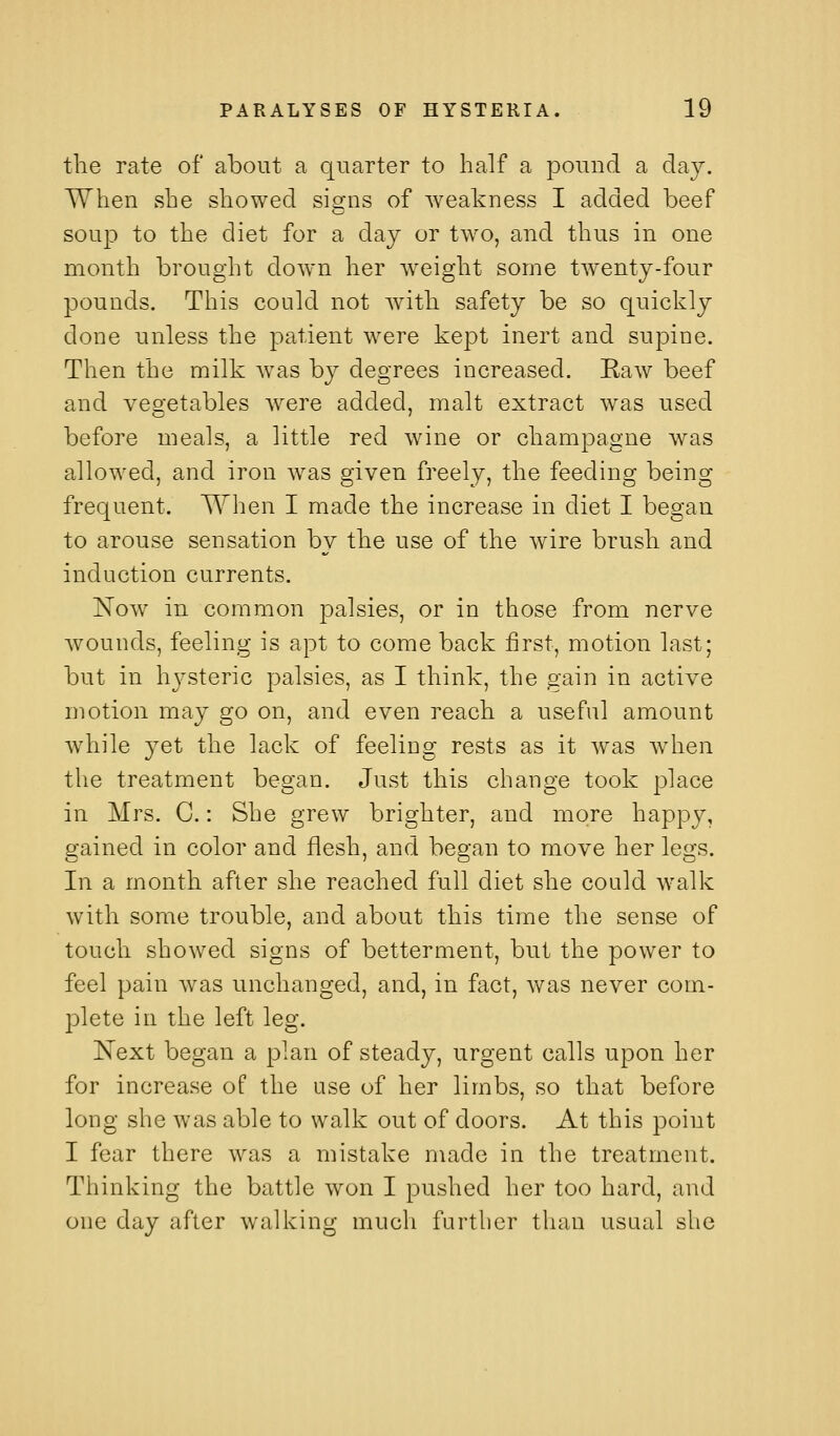 the rate of about a quarter to half a pound a day. When she showed signs of weakness I added beef soup to the diet for a day or two, and thus in one month brought down her weight some twenty-four pounds. This could not with safety be so quickly done unless the patient were kept inert and supine. Then the milk was by degrees increased. Raw beef and vegetables Avere added, malt extract was used before meals, a little red wine or champagne was allowed, and iron was given freely, the feeding being frequent. When I made the increase in diet I began to arouse sensation by the use of the wire brush and induction currents. Now in common palsies, or in those from nerve wounds, feeling is apt to come back first, motion last; but in hj^steric palsies, as I think, the gain in active motion may go on, and even reach a useful amount while yet the lack of feeling rests as it was Avhen the treatment began. Just this change took place in Mrs. C.: She grew brighter, and more happy, gained in color and flesh, and began to move her legs. In a month after she reached full diet she could walk with some trouble, and about this time the sense of touch showed signs of betterment, but the power to feel pain was unchanged, and, in fact, Avas never com- plete in the left leg. Kext began a plan of steady, urgent calls upon her for increase of the use of her limbs, so that before long she was able to walk out of doors. At this point I fear there was a mistake nmde in the treatment. Thinking the battle won I pushed her too hard, and one day after walking much further than usual she