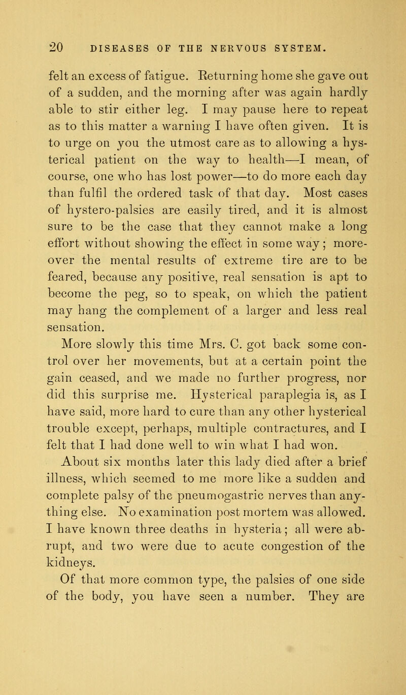 felt an excess of fatigue. Eeturning home she gave out of a sudden, and the morning after was again hardly able to stir either leg. I may pause here to repeat as to this matter a warning I have often given. It is to urge on you the utmost care as to allowing a hys- terical patient on the way to health—I mean, of course, one who has lost power—to do more each day than fulfil the ordered task of that day. Most cases of hystero-palsies are easily tired, and it is almost sure to be the case that they cannot make a long effort without showing the effect in some way; more- over the mental results of extreme tire are to be feared, because any positive, real sensation is apt to become the peg, so to speak, on which the patient may hang the complement of a larger and less real sensation. More slowly this time Mrs. C. got back some con- trol over her movements, but at a certain point the gain ceased, and we made no farther progress, nor did this surprise me. Hysterical paraplegia is, as I have said, more hard to cure than any other hysterical trouble except, perhaps, multiple contractures, and I felt that I had done well to win what I had won. About six months later this lady died after a brief illness, which seemed to me more like a sudden and complete palsy of the pneumogastric nerves than any- thing else. 'No examination post mortem was allowed. I have known three deaths in hysteria; all were ab- rupt, and two were due to acute congestion of the kidneys. Of that more common type, the palsies of one side of the body, you have seen a number. They are