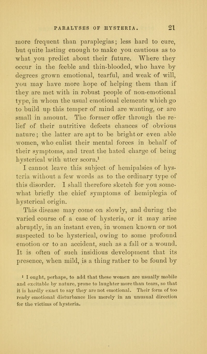 more frequent than paraplegias; less hard to cure, but quite lasting enough to make jou cautious as to what you predict about their future. Where they occur in the feeble and thin-blooded, who have by degrees grown emotional, tearful, and weak of will, you may have more hope of helping them than if they are met with in robust people of non-emotional type, in whom the usual emotional elements which go to build up this temper of mind are wanting, or are small in amount. The former offer through the re- lief of their nutritive defects chances of obvious nature; the latter are apt to be bright or even able \vomen, who enlist their mental forces in behalf of their symptoms, and treat the hated charge of being- hysterical with utter scorn.^ I cannot leave this subject of hemipalsies of hys- teria without a few words as to the ordinary type of this disorder. 1 shall therefore sketch for you some- Avhat briefly the chief symptoms of hemiplegia of hysterical origin. This disease may come on slowly, and during the varied course of a case of hj^steria, or it may arise abruptly, in an instant even, in women known or not suspected to be hysterical, owing to some profound emotion or to an accident, such as a fall or a wound. It is often of such insidious development that its presence, when mild, is a thing rather to be found by ' I ought, perhaps, to add that these women are usually mobile and excitable by nature, prone to laughter more than tears, so that it is hardly exact to say they are not emotional. Their form of too ready emotional disturbance lies merely in an unusual direction for the victims of hysteria.