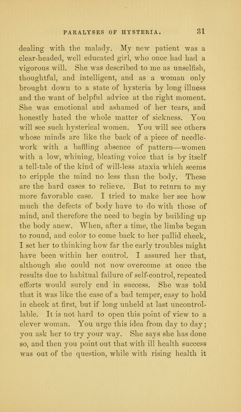 dealing ^'itli the raalaclj. My new patient was a clear-headed, well educated girl, who once had had a visforous will. She was described to me as unselfish, thoughtful, and intelligent, and as a woman only brought down to a state of hysteria by long illness and the want of helpful advice at the right moment. She was emotional and ashamed of her tears, and honestly hated the whole matter of sickness. You will see such hj^sterical Avomen. You will see others whose minds are like the back of a piece of needle- work with a bafQing absence of pattern—women with a low, whining, bleating voice that is by itself a tell-tale of the kind of will-less ataxia which seems to cripple the mind no less than the body. These are the hard cases to relieve. But to return to my more favorable case, I tried to make her see how much the defects of body have to do with those of mind, and therefore the need to begin by building up the body anew. When, after a time, the limbs began to round, and color to come back to her pallid cheek, I set her to thinking how far the early troubles might have been within her control. I assured her that, although she could not now overcome at once the results due to habitual failure of self-control, repeated efforts would surely end in success. She was told that it was like the case of a bad temper, easy to hold in check at first, but if long unheld at last uncontrol- lable. It is not hard to open this point of view to a clever woman. You urge this idea from day to day; you ask her to try your way. She says she has done so, and then you point out that with ill health success was oat of the question, while with rising health it