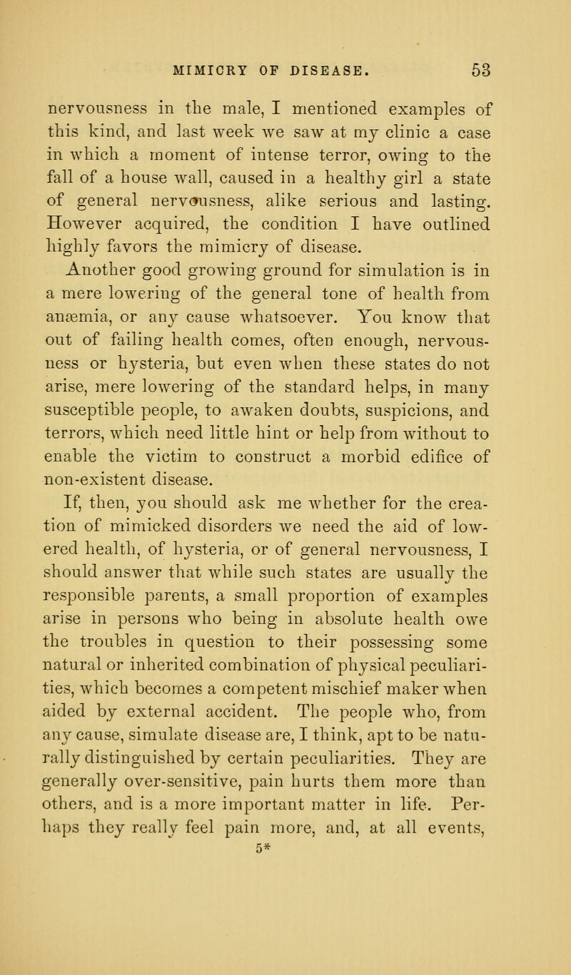 nervousness in the male, I mentioned examples of this kind, and last week we saw at mj clinic a case in which a moment of intense terror, owing to the fall of a house wall, caused in a healthy girl a state of general nervcfusness, alike serious and lasting. However acquired, the condition I have outlined highly favors the mimicry of disease. Another good growing ground for simulation is in a mere lowering of the general tone of health from anemia, or any cause whatsoever. You know that out of failing health comes, often enough, nervous- ness or hysteria, but even when these states do not arise, mere lowering of the standard helps, in many susceptible people, to awaken doubts, suspicions, and terrors, which need little hint or help from without to enable the victim to construct a morbid edifice of non-existent disease. If, then, you should ask me whether for the crea- tion of mimicked disorders we need the aid of low- ered health, of hysteria, or of general nervousness, I should answer that while such states are usually the responsible parents, a small proportion of examples arise in persons who being in absolute health owe the troubles in question to their possessing some natural or inherited combination of physical peculiari- ties, which becomes a competent mischief maker when aided by external accident. The people who, from any cause, simulate disease are, I think, apt to be natu- rally distinguished by certain peculiarities. They are generally over-sensitive, pain hurts them more than others, and is a more important matter in life. Per- haps they really feel pain more, and, at all events, 5*