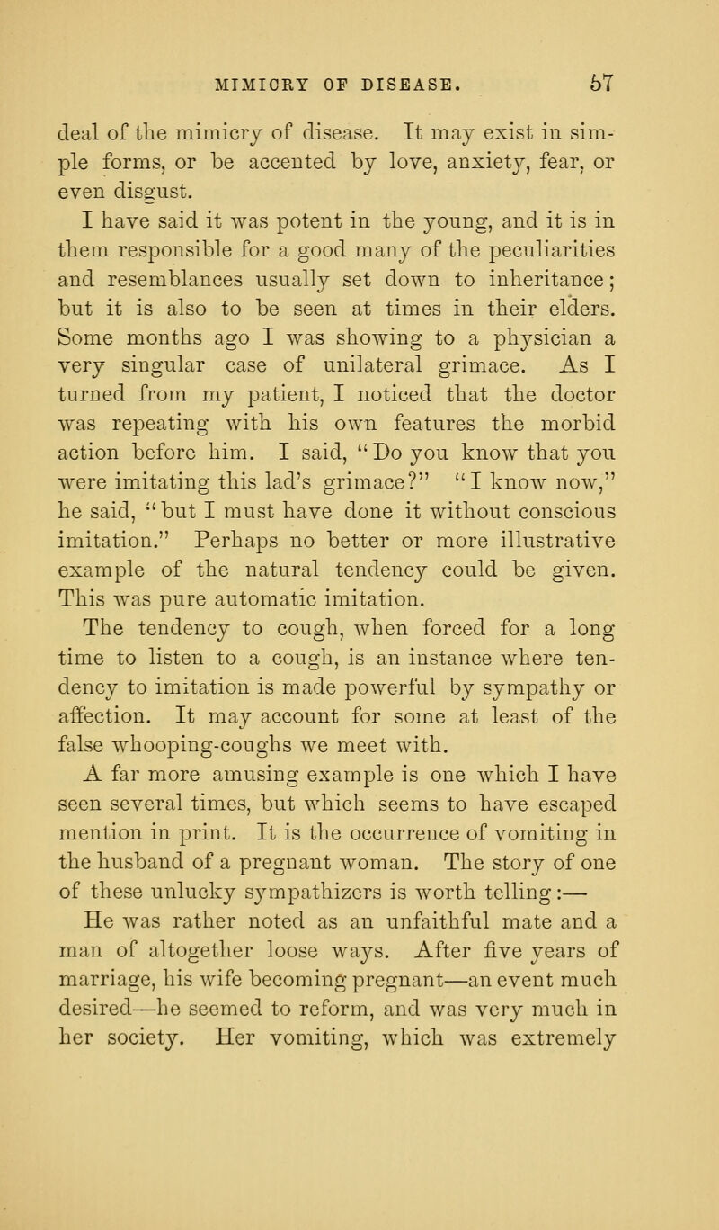 deal of the mimicrj of disease. It may exist in sim- ple forms, or be accented hj love, anxiety, fear, or even disgust. I have said it was potent in the young, and it is in them responsible for a good many of the peculiarities and resemblances usually set down to inheritance; but it is also to be seen at times in their elders. Some months ago I was showing to a physician a very singular case of unilateral grimace. As I turned from my patient, I noticed that the doctor was repeating with his own features the morbid action before him. I said, Do you know that you were imitating this lad's grimace? I know now, he said, but I must have done it without conscious imitation. Perhaps no better or more illustrative example of the natural tendency could be given. This was pure automatic imitation. The tendency to cough, when forced for a long time to listen to a cough, is an instance where ten- dency to imitation is made powerful by sympathy or affection. It may account for some at least of the false whooping-coughs we meet with. A far more amusing example is one which I have seen several times, but which seems to have escaped mention in print. It is the occurrence of vomiting in the husband of a pregnant woman. The story of one of these unlucky sympathizers is worth telling:—• He was rather noted as an unfaithful mate and a man of altogether loose ways. After five years of marriage, his wife becoming pregnant—an event much desired—he seemed to reform, and was very much in her society. Her vomiting, which was extremely