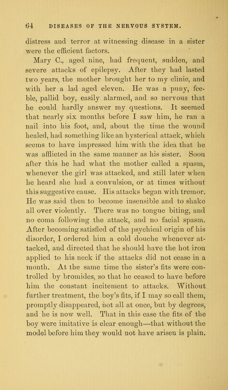 distress and terror at witnessing disease in a sister were the efficient factors. Mary C, aged nine, had frequent, sudden, and severe attacks of epilepsy. After they had lasted two years, the mother bronght her to my clinic, and with her a lad aged eleven. He was a puny, fee- ble, pallid boy, easily alarmed, and so nervous that he could hardly answer my questions. It seemed that nearly six months before I saw him, he ran a nail into his foot, and, about the time the wound healed, had something like an hysterical attack, which seems to have impressed him with the idea that he was afflicted in the same manner as his sister. Soon after this he had what the mother called a spasm, whenever the girl was attacked, and still later when he heard she had a convulsion, or at times without this suggestive cause. His attacks began wdth tremor. He was said then to become insensible and to shake all over violently. There was no tongue biting, and no coma following the attack, and no facial spasm. After becoming satisfied of the psychical origin of his disorder, I ordered him a cold douche whenever at- tacked, and directed that he should have the hot iron applied to his neck if the attacks did not cease in a month. At the same time the sister's fits were con- trolled by bromides, so that he ceased to have before him the constant incitement to attacks. Without further treatment, the boy's fits, if I may so call them, promptly disappeared, hot all at once, but by degrees, and he is now well. That in this case the fits of the boy were imitative is clear enough—that without the model before him they would not have arisen is plain.