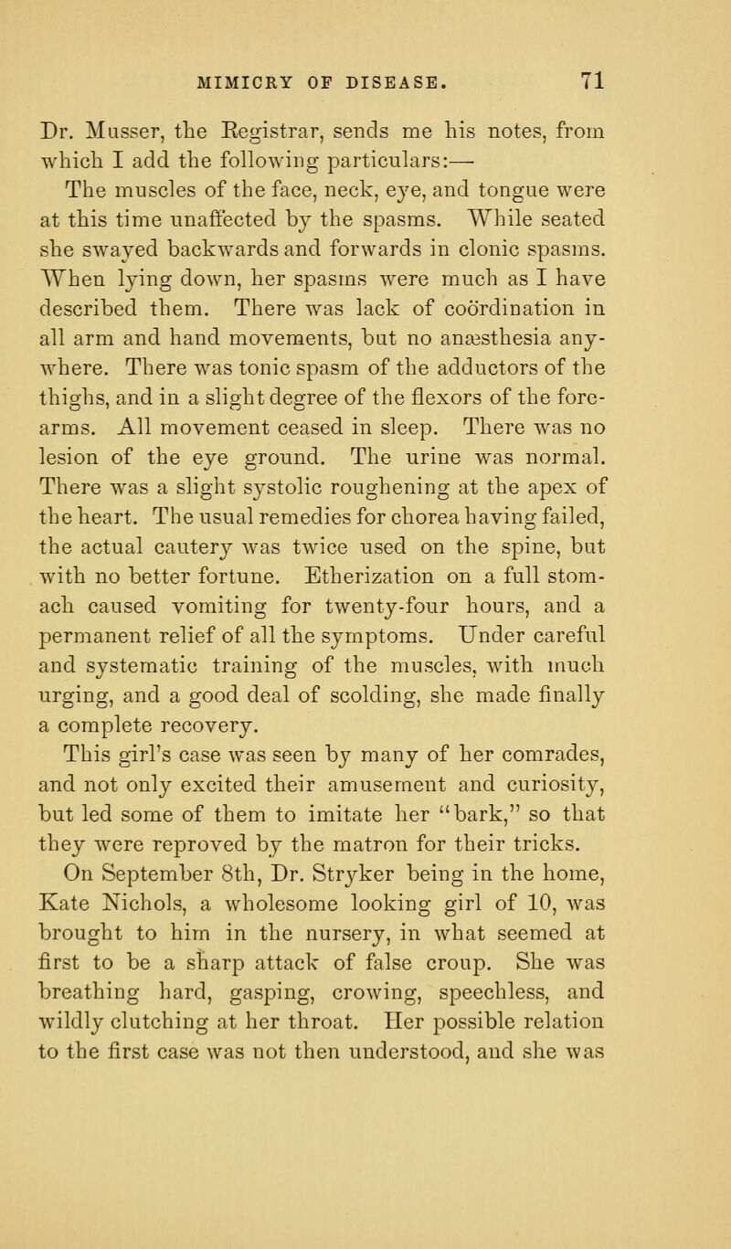 Dr. Masser, the Eegistrar, sends me his notes, from which I add the following particulars:—■ The muscles of the face, neck, eye, and tongue were at this time unaffected hj the spasms. While seated she swayed backwards and forwards in clonic spasms. When lying down, her spasms were much as I have described them. There was lack of coordination in all arm and hand movements, bat no ana3sthesia any- Avhere. There was tonic spasm of the adductors of the thighs, and in a slight degree of the flexors of the fore- arms. All movement ceased in sleep. There was no lesion of the eye ground. The urine was normal. There was a slight systolic roughening at the apex of the heart. The usual remedies for chorea having failed, the actual cautery was twice used on the spine, but with no better fortune. Etherization on a full stom- ach caused vomiting for twenty-four hours, and a permanent relief of all the symptoms. Under careful and systematic training of the muscles, with much urging, and a good deal of scolding, she made finally a complete recovery. This girl's case was seen by many of her comrades, and not only excited their amusement and curiosit}^, but led some of them to imitate her bark, so that they were reproved by the matron for their tricks. On September 8th, Dr. Stryker being in the home, Kate Nichols, a wholesome looking girl of 10, was brought to him in the nursery, in what seemed at first to be a sharp attack of false croup. She was breathing hard, gasping, crowing, speechless, and wildly clutching at her throat. Pier possible relation to the first case was not then understood, and she was