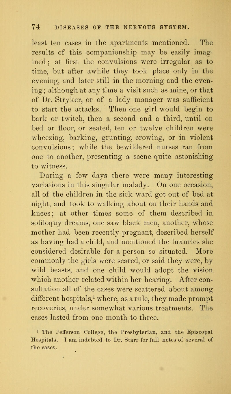 least ten cases in the apartments mentioned. The results of this companionship may be easily imag- ined; at first the convulsions were irregular as to time, but after awhile they took place only in the evening, and later still in the morning and the even- ing; although at any time a visit such as mine, or that of Dr. Stryker, or of a lady manager was sufficient to start the attacks. Then one girl would begin to bark or twitch, then a second and a third, until on bed or floor, or seated, ten or twelve children were wheezing, barking, grunting, crowing, or in violent convulsions; while the bewildered nurses ran from one to another, presenting a scene quite astonishing to witness. During a few days there were many interesting variations in this singular malady. On one occasion, all of the children in the sick ward got out of bed at night, and took to walking about on their hands and knees; at other times some of them described in soliloquy dreams, one saw black men, another, whose mother had been recently pregnant, described herself as having had a child, and mentioned the luxuries she considered desirable for a person so situated. More commonly the girls were scared, or said they were, by wild beasts, and one child would adopt the vision which another related within her hearing. After con- sultation all of the cases were scattered about among different hospitals,^ where, as a rule, they made prompt recoveries, under somewhat various treatments. The cases lasted from one month to three. ' The Jefferson College, the Presbyterian, and the Episcopal Hospitals. I am indebted to Dr. Starr for full notes of several of the cases.