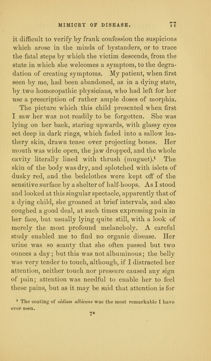 it difficult to verify bj frank confession the suspicions wliicb arose in the minds of bystanders, or to trace the fatal steps by which the victim descends, from the state in which she welcomes a symptom, to the degra- dation of creating symptoms. My patient, when first seen by me, had been abandoned, as in a dying state, by two homoeopathic physicians, who had left for her use a prescription of rather ample doses of morphia. The picture which this child presented Avhen first I saw her was not readily to be forgotten. She was lying on her back, staring upwards, with glassy eyes set deep in dark rings, which faded into a sallow lea- thery skin, drawn tense over projecting bones. Her mouth was wide open, the jaw dropped, and the whole cavity literally lined with thrush (muguet).^ The skin of the body was dry, and splotched with islets of dusky red, and the bedclothes were kept off of the sensitive surface by a shelter of half-hoops. As I stood and looked at this singular spectacle, apparently that of a dying child, she groaned at brief intervals, and also coughed a good deal, at such times expressing pain in her face, but usually lying quite still, with a look of merely the most profound melancholy. A careful study enabled me to find no organic disease. Her urine was so scanty that she often passed but two ounces a day; but this was not albuminous; the belly was very tender to touch, although, if I distracted her attention, neither touch nor pressure caused any sign of pain; attention was needful to enable her to feel these pains, but as it may be said that attention is for ' The coating of oidium albicans was the most remarkable I liave ever seen. 7*