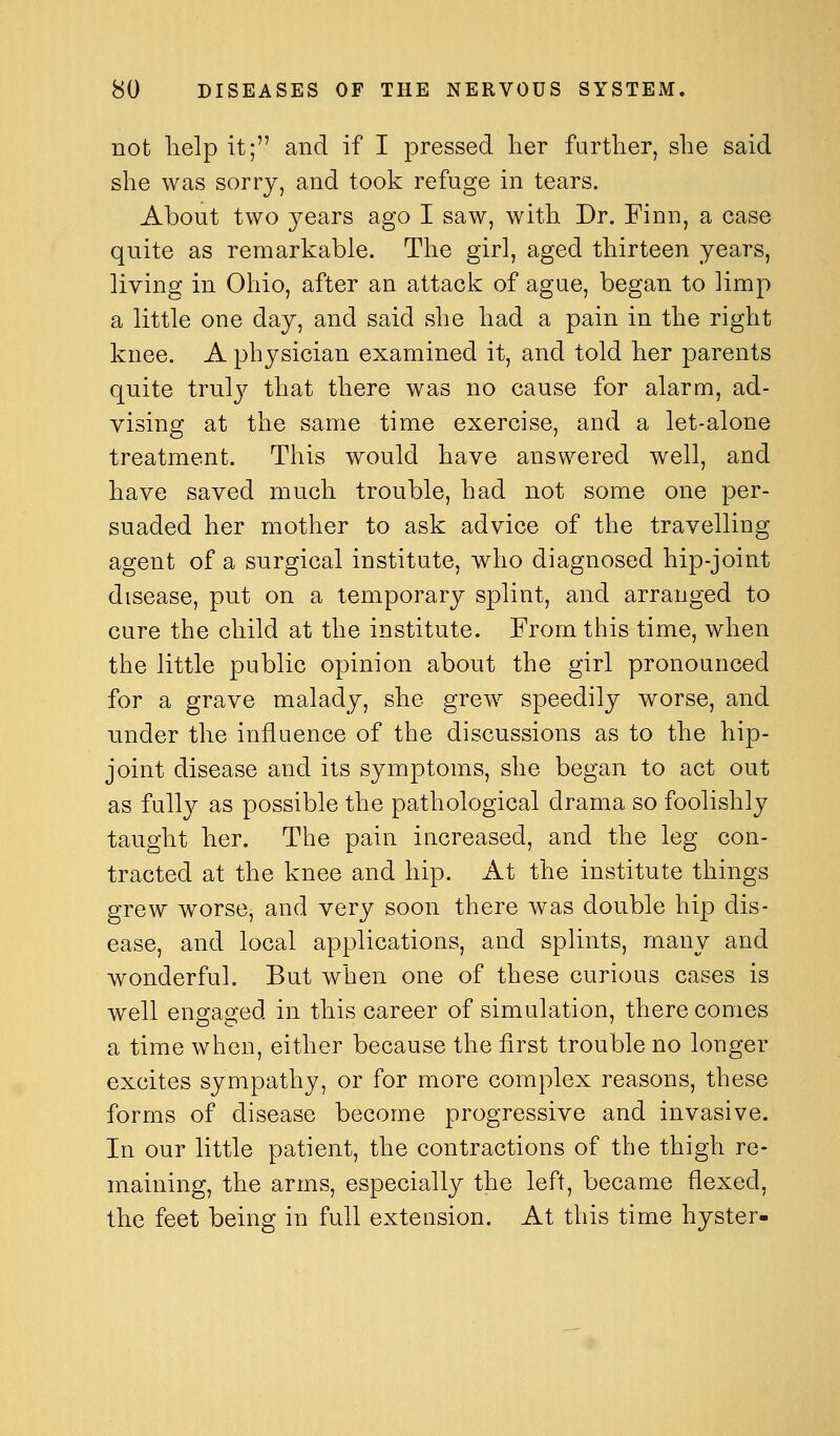 not lielp it; and if I pressed her further, she said she was sorry, and took refuge in tears. About two years ago I saw, with Dr. Finn, a case quite as remarkable. The girl, aged thirteen years, living in Ohio, after an attack of ague, began to limp a little one day, and said she had a pain in the right knee. A physician examined it, and told her parents quite tv\i}y that there was no cause for alarm, ad- vising at the same time exercise, and a let-alone treatment. This would have answered well, and have saved much trouble, had not some one per- suaded her mother to ask advice of the travelling agent of a surgical institute, who diagnosed hip-joint disease, put on a temporary splint, and arranged to cure the child at the institute. From this time, when the little public opinion about the girl pronounced for a grave malady, she grew speedily worse, and under the influence of the discussions as to the hip- joint disease and its symptoms, she began to act out as full}^ as possible the pathological drama so foolishly taught her. The pain increased, and the leg con- tracted at the knee and hip. At the institute things grew worse, and very soon there was double hip dis- ease, and local applications, and splints, many and wonderful. But when one of these curious cases is well engaged in this career of simulation, there conies a time when, either because the first trouble no longer excites sympathy, or for more complex reasons, these forms of disease become progressive and invasive. In our little patient, the contractions of the thigh re- maining, the arms, especially the left, became flexed, the feet being in full extension. At this time hyster-