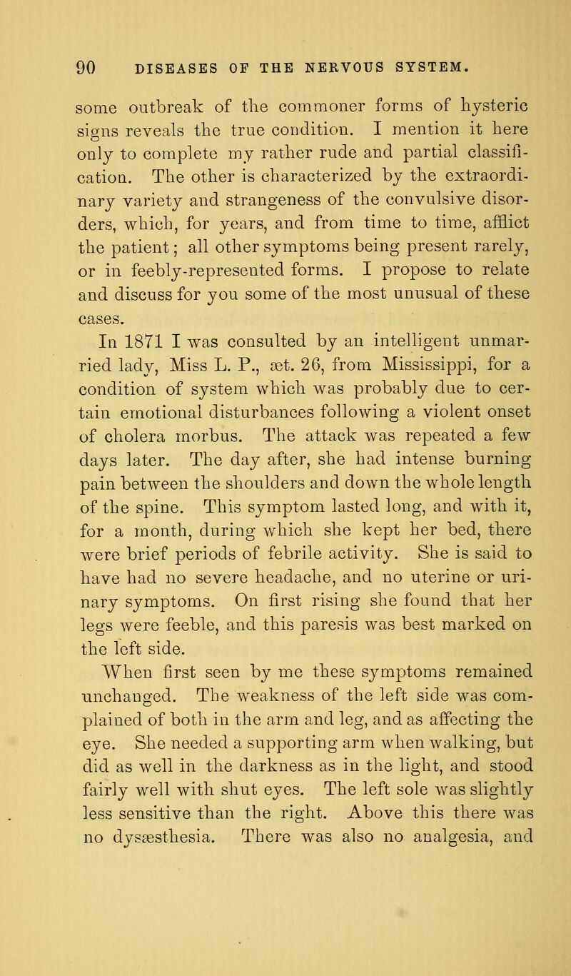 some outbreak of tlie commoner forms of hysteric signs reveals the true condition. I mention it here only to complete my rather rude and partial classifi- cation. The other is characterized by the extraordi- nary variety and strangeness of the convulsive disor- ders, which, for years, and from time to time, afflict the patient; all other symptoms being present rarely, or in feebly-represented forms. I propose to relate and discuss for you some of the most unusual of these cases. In 1871 I was consulted by an intelligent unmar- ried lady, Miss L. P., cet. 26, from Mississippi, for a condition of system which was probably due to cer- tain emotional disturbances following a violent onset of cholera morbus. The attack was repeated a few days later. The day after, she had intense burning pain between the shoulders and down the whole length of the spine. This symptom lasted long, and with it, for a month, during v/hich she kept her bed, there were brief periods of febrile activity. She is said to have had no severe headache, and no uterine or uri- nary symptoms. On first rising she found that her legs were feeble, and this paresis was best marked on the left side. When first seen by me these symptoms remained unchanged. The weakness of the left side was com- plained of both in the arm and leg, and as affecting the eye. She needed a supporting arm when walking, but did as well in the darkness as in the light, and stood fairly well with shut eyes. The left sole was slightly less sensitive than the right. Above this there was no dysaesthesia. There was also no analgesia, and