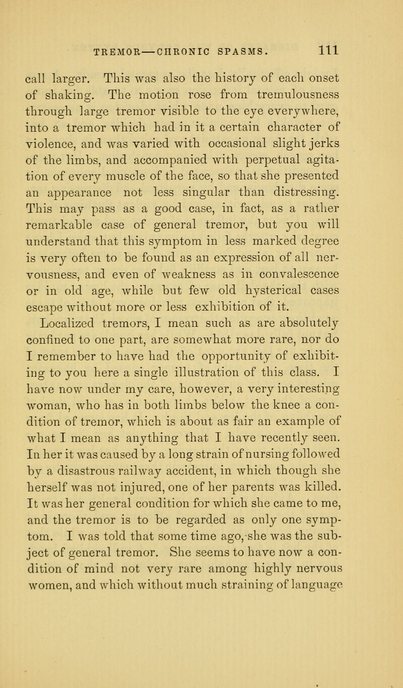 call larger. This was also the history of each onset of shaking. The motion rose from tremulousness through large tremor visible to the eye everywhere, into a tremor which had in it a certain character of violence, and was varied with occasional slight jerks of the limbs, and accompanied with perpetual agita- tion of every muscle of the face, so that she presented an appearance not less singular than distressing. This may pass as a good case, in fact, as a rather remarkable case of general tremor, but you will understand that this symptom in less marked degree is very often to be found as an expression of all ner- vousness, and even of weakness as in convalescence or in old age, while but few old hysterical cases escape without more or less exhibition of it. Localized tremors, I mean such as are absolutely confined to one part, are somewhat more rare, nor do I remember to have had the opportunity of exhibit- ing to you here a single illustration of this class. I have now under my care, however, a very interesting woman, who has in both limbs below the knee a con- dition of tremor, which is about as fair an example of what I mean as anything that I have recently seen. In her it was caused by a long strain of nursing followed by a disastrous railway accident, in which though she herself was not injured, one of her parents was killed. It was her general condition for which she came to me, and the tremor is to be regarded as only one symp- tom. I was told that some time ago,-she was the sub- ject of general tremor. She seems to have now a con- dition of mind not very rare among highly nervous women, and which without much straining of language