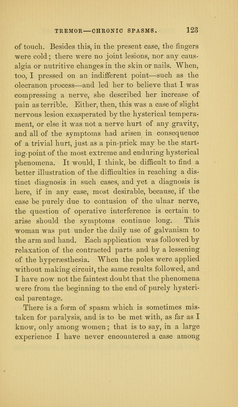 of touch. Besides this, in the present case, the fingers were cold; there were no joint lesions, nor any cans- algia or nutritive changes in the skin or nails. When, too, I pressed on an indifferent point—such as the olecranon process—and led her to believe that I was compressing a nerve, she described her increase of pain as terrible. Either, then, this was a case of slight nervous lesion exasperated by the hysterical tempera- ment, or else it was not a nerve hurt of any gravity, and all of the symptoms had arisen in consequence of a trivial hurt, just as a pin-prick may be the start- ing-point of the most extreme and enduring hysterical phenomena. It would, I think, be dif&cult to find a better illustration of the difficulties in reaching a dis- tinct diagnosis in such cases, and yet a diagnosis is here, if in any case, most desirable, because, if the case be purely due to contusion of the ulnar nerve, the question of operative interference is certain to arise should the symptoms continue long. This woman was put under the daily use of galvanism to the arm and hand. Each application was followed by relaxation of the contracted parts and by a lessening of the hyperaesthesia. When the poles were applied without making circuit, the same results followed, and I have now not the faintest doubt that the phenomena were from the beginning to the end of purely hysteri- cal parentage. There is a form of spasm which is sometimes mis- taken for paralysis, and is to be met with, as far as I know, only among women; that is to say, in a large experience I have never encountered a case among