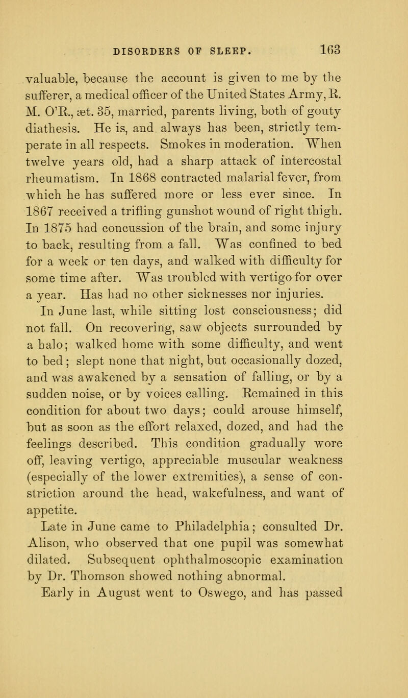 valuable, because the account is given to me by the sufferer, a medical officer of the United States Army, E. M. O'R., set. 35, married, parents living, both of gouty diathesis. He is, and always has been, strictly tem- perate in all respects. Smokes in moderation. When twelve years old, had a sharp attack of intercostal rheumatism. In 1868 contracted malarial fever, from which he has suffered more or less ever since. In 1867 received a trifling gunshot wound of right thigh. In 1875 had concussion of the brain, and some injury to back, resulting from a fall. Was confined to bed for a week or ten days, and walked with difficulty for some time after. Was troubled with vertigo for over a year. Has had no other sicknesses nor injuries. In June last, while sitting lost consciousness; did not fall. On recovering, saw objects surrounded by a halo; walked home with some difficulty, and went to bed ; slept none that night, but occasionally dozed, and was awakened by a sensation of falling, or by a sudden noise, or by voices calling. Eemained in this condition for about two days; could arouse himself, but as soon as the effort relaxed, dozed, and had the feelings described. This condition gradually wore off, leaving vertigo, appreciable muscular weakness (especially of the lower extremities), a sense of con- striction around the head, wakefulness, and want of appetite. Late in June came to Philadelphia; consulted Dr. Alison, who observed that one pupil was somewhat dilated. Subsequent ophthalmoscopic examination by Dr. Thomson showed nothing abnormal. Early in August went to Oswego, and has passed