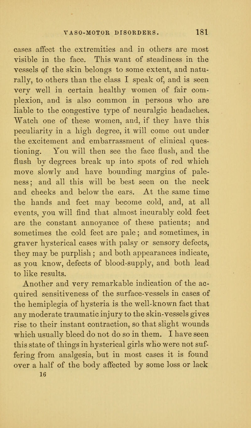 cases affect the extremities and in others are most visible in the face. This want of steadiness in the vessels qf the skin belongs to some extent, and natu- rally, to others than the class I speak of, and is seen very well in certain healthy women of fair com- plexion, and is also common in persons who are liable to the congestive type of neuralgic headaches. Watch one of these women, and, if they have this peculiarity in a high degree, it will come out under the excitement and embarrassment of clinical ques- tioning. You will then see the face flush, and the flush by degrees break up into spots of red which move slowly and have bounding margins of pale- ness ; and all this will be best seen on the neck and cheeks and below the ears. At the same time the hands and feet may become cold, and, at all events, you will find that almost incurably cold feet are the constant annoyance of these patients; and sometimes the cold feet are pale; and sometimes, in graver hysterical cases with palsy or sensory defects, they may be purplish ; and both appearances indicate, as you know, defects of blood-supply, and both lead to like results. Another and very remarkable indication of the ac- quired sensitiveness of the surface-vessels in cases of the hemiplegia of hysteria is the well-known fact that any moderate traumatic injury to the skin-vessels gives rise to their instant contraction, so that slight wounds which usually bleed do not do so in them. I have seen this state of things in hysterical girls who Avere not suf- fering from analgesia, but in most cases it is found over a half of the body affected by some loss or lack 16