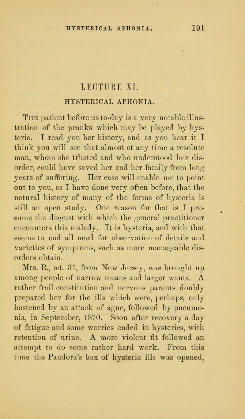 LECTURE XI. HYSTERICAL APHONIA. The patient before us to-day is a very notable illus- tration of the pranks wbich may be played by hys- teria. I read you her history, and as you hear it I think you will see that almost at any time a resolute man, whom she trusted and who understood her dis- order, could have saved her and her family from long years of suffering. Her case will enable me to point out to you, as I have done very often before, that the natural history of many of the forms of hysteria is still an open study. One reason for that is I pre- sume the disgust with which the general practitioner encounters this malady. It is hysteria, and with that seems to end all need for observation of details and varieties of symptoms, such as more manageable dis- orders obtain. Mrs. R., a3t. 31, from I^ew Jersey, was brought up among people of narrow means and larger wants. A rather frail constitution and nervous parents doubly prepared her for the ills which were, perhaps, only hastened by an attack of ague, followed by pneumo- nia, in September, 1870. Soon after recovery a day of fatigue and some worries ended in hysterics, with retention of urine. A more violent fit followed an attempt to do some rather hard work. From this time the Pandora's box of hysteric ills was opened,