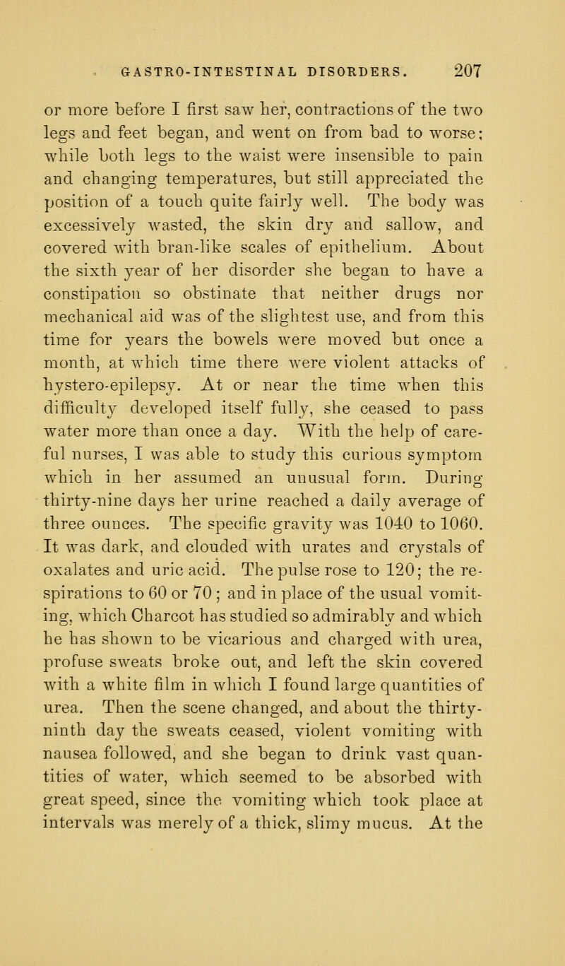 or more before I first saw her, contractions of tlie two legs and feet began, and went on from bad to worse; while both legs to the waist were insensible to pain and changing temperatures, but still appreciated the position of a touch quite fairly well. The body was excessively wasted, the skin dry and sallow, and covered with bran-like scales of epithelium. About the sixth year of her disorder she began to have a constipation so obstinate that neither drugs nor mechanical aid was of the slightest use, and from this time for years the bowels were moved but once a month, at which time there were violent attacks of hystero-epilepsy. At or near the time when this difficulty developed itself fully, she ceased to pass water more than once a day. With the help of care- ful nurses, I was able to study this curious symptom which in her assumed an unusual form. During thirty-nine days her urine reached a daily average of three ounces. The specific gravity was 1040 to 1060. It was dark, and clouded with urates and crystals of oxalates and uric acid. The pulse rose to 120; the re- spirations to 60 or 70 ; and in place of the usual vomit- ing, which Charcot has studied so admirably and which he has shown to be vicarious and charged with urea, profuse sweats broke out, and left the skin covered with a white film in which I found large quantities of urea. Then the scene changed, and about the thirty- ninth day the sweats ceased, violent vomiting with nausea followed, and she began to drink vast quan- tities of water, which seemed to be absorbed with great speed, since the vomiting which took place at intervals was merely of a thick, slimy mucus. At the