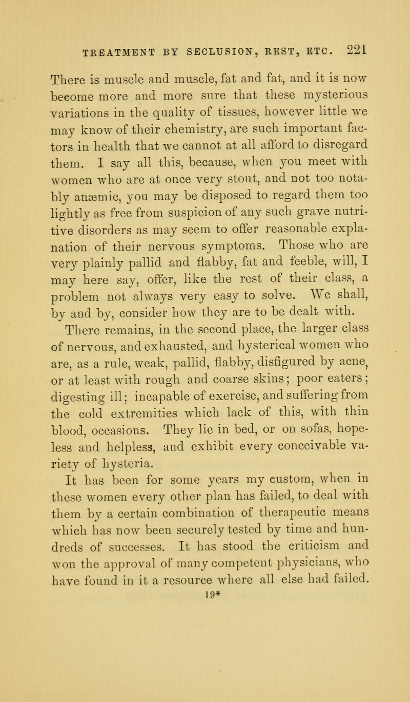 There is muscle and muscle, fat and fat, and it is now become more and more sure that these mysterious variations in the quality of tissues, however little we may know of their chemistry, are such important fac- tors in health that we cannot at all afford to disregard them. I say all this, because, when you meet with women who are at once very stout, and not too nota- bly ansemic, you may be disposed to regard them too lightly as free from suspicion of any such grave nutri- tive disorders as may seem to offer reasonable expla- nation of their nervous symptoms. Those who are very plainly pallid and flabby, fat and feeble, will, I may here say, offer, like the rest of their class, a problem not always very easy to solve. We shall, by and by, consider how they are to be dealt with. There remains, in the second place, the larger class of nervous, and exhausted, and hysterical women who are, as a rule, weak, pallid, flabby, disfigured by acne or at least with rough and coarse skins; poor eaters; digesting ill; incapable of exercise, and suffering from the cold extremities which lack of this, with thin blood, occasions. They lie in bed, or on sofas, hope- less and helpless, and exhibit every conceivable va- riety of hysteria. It has been for some years my custom, when in these women every other plan has failed, to deal with them by a certain combination of therapeutic means which has now been securely tested by time and hun- dreds of successes. It has stood the criticism and won the approval of many competent physicians, who have found in it a resource where all else had failed. 19*