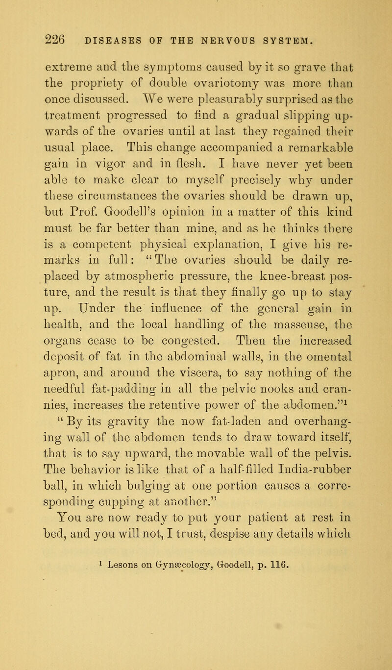 extreme and the symptoms caused by it so grave that the propriety of double ovariotomy was more than once discussed. We were pleasurably surprised as the treatment progressed to find a gradual slipping up- wards of tile ovaries until at last they regained their usual place. This change accompanied a remarkable gain in vigor and in flesh. I have never yet been able to make clear to myself precisely why under these circumstances the ovaries should be drawn up, but Prof. Goodell's opinion in a matter of this kind must be far better than mine, and as he thinks there is a competent physical explanation, I give his re- marks in full:  The ovaries should be daily re- placed by atmospheric pressure, the knee-breast pos- ture, and the result is that they finally go up to stay up. Under the influence of the general gain in health, and the local handling of the masseuse, the organs cease to be congested. Then the increased deposit of fat in the abdominal walls, in the omental apron, and around the viscera, to say nothing of the needful fat-padding in all the pelvic nooks and cran- nies, increases the retentive power of the abdomen.^  By its gravity the now fat-laden and overhang- ing wall of the abdomen tends to draw toward itself, that is to say upward, the movable wall of the pelvis. The behavior is like that of a half-filled India-rubber ball, in which bulging at one portion causes a corre- sponding cupping at another. You are now ready to put your patient at rest in bed, and you will not, I trust, despise any details which ^ Lesons on Gynaecology, Goodell, p. 116.