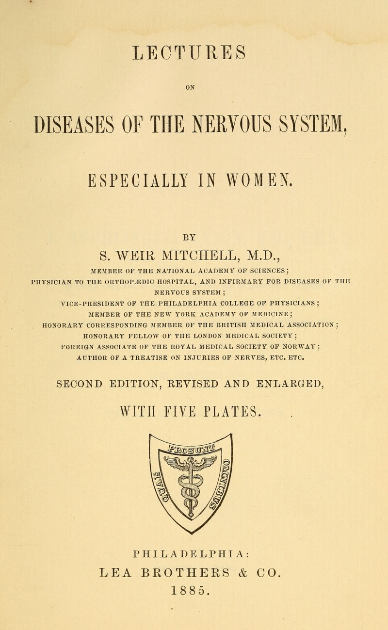 LECTURES DISEASES OF THE NERVOUS SYSTEM, ESPECIALLY IN WOMEN. BY S. WEIR MITCHELL, M.D. '5 MEMBER OP THE NATIONAL ACADEMY OF SCIENCES; PHYSICIAN TO THE ORTHOP-(EDIC HOSPITAL, AND INFIRMARY FOR DISEASES OF THE NERVOUS SYSTEM; VICE-PRESIDENT OP THE PHILADELPHIA COLLEGE OF PHYSICIANS; MEMBER OP THE NEW YORK ACADEMY OF MEDICINE J HONORARY CORRESPONDING MEMBER OP THE BRITISH MEDICAL ASSOCIATION ; HONORARY FELLOW OF THE LONDON MEDICAL SOCIETY; FOREIGN ASSOCIATE OP THE ROYAL MEDICAL SOCIETY OF NORWAY; AUTHOR OF A TREATISE ON INJURIES OF NERVES, ETC. ETC. SECOND EmTION, KEYISED AND ENLARGED, WITH FIVE PLATES. PHILADELPHIA: LEA BROTHERS & CO. 1885.