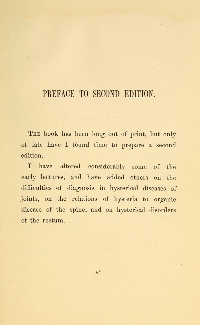 The book has been long out of print, but only of late have I found time to prepare a second edition. I have altered considerably some of the early lectures, and have added others on the difficulties of diagnosis in hysterical diseases of joints, on the relations of hysteria to organic disease of the spine, and on hysterical disorders of the rectum.